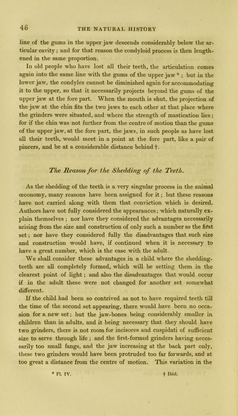 line of the gums in the upper jaw descends considerably below the ar- ticular cavity; and for that reason the condyloid process is then length- ened in the same proportion. In old people who have lost all their teeth, the articulation comes again into the same line with the gums of the upper jaw * ; but in the lower jaw, the condyles cannot be diminished again for accommodating it to the upper, so that it necessarily projects beyond the gums of the upper jaw at the fore part. When the mouth is shut, the projection of the jaw at the chin fits the two jaws to each other at that place where the grinders were situated, and where the strength of mastication lies; for if the chin was not further from the centre of motion than the gums of the upper jaw, at the fore part, the jaws, in such people as have lost all their teeth, would meet in a point at the fore part, like a pair of pincers, and be at a considerable distance behind f. The Reason for the Shedding of the Teeth. As the shedding of the teeth is a very singular process in the animal ceconomy, many reasons have been assigned for it; but these reasons have not carried along with them that conviction which is desired. Authors have not fully considered the appearances; which naturally ex- plain themselves ; nor have they considered the advantages necessarily arising from the size and construction of only such a number as the fifst set; nor have they considered fully the disadvantages that such size and construction would have, if continued when it is necessary to have a great number, which is the case with the adult. We shall consider these advantages in a child where the shedding- teeth are all completely formed, which will be setting them in the clearest point of light; and also the disadvantages that would occur if in the adult these were not changed for another set somewhat different. If the child had been so contrived as not to have required teeth till the time of the second set appearing, there would have been no occa- sion for a new set; but the jaw-bones being considerably smaller in children than in adults, and it being necessary that they should have two grinders, there is not room for incisores and cuspidati of sufficient size to serve through life ; and the first-formed grinders having neces- sarily too small fangs, and the jaw increasing at the back part only, these two grinders would have been protruded too far forwards, and at too great a distance from the centre of motion. This variation in the * Pi. IY. -)• Ibid.