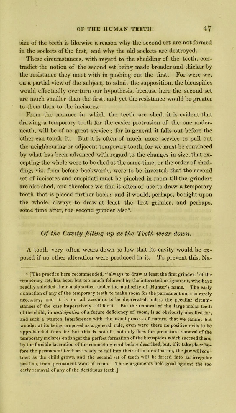 size of the teeth is likewise a reason why the second set are not formed in the sockets of the first, and why the old sockets are destroyed. These circumstances, with regard to the shedding of the teeth, con- tradict the notion of the second set being made broader and thicker by the resistance they meet with in pushing out the first. For were we, on a partial view of the subject, to admit the supposition, the bicuspides would effectually overturn our hypothesis, because here the second set are much smaller than the first, and yet the resistance would be greater to them than to the incisores. From the manner in which the teeth are shed, it is evident that drawing a temporary tooth for the easier protrusion of the one under- neath, will be of no great service ; for in general it falls out before the other can touch it. But it is often of much more service to pull out the neighbouring or adjacent temporary tooth, for we must be convinced by what has been advanced with regard to the changes in size, that ex- cepting the whole were to be shed at the same time, or the order of shed- ding, viz. from before backwards, were to be inverted, that the second set of incisores and cuspidati must be pinched in room till the grinders are also shed, and therefore we find it often of use to draw a temporary tooth that is placed further back ; and it would, perhaps, be right upon the whole, always to draw at least the first grinder, and perhaps, some time after, the second grinder alsoa. Of the Cavity filling up as the Teeth wear dozen. A tooth very often wears down so low that its cavity would be ex- posed if no other alteration were produced in it. To prevent this, Na- a [The practice here recommended, “ always to draw at least the first grinder ” of the temporary set, has been but too much followed by the interested or ignorant, who have readily shielded their malpractice under the authority of Hunter’s name. The early extraction of any of the temporary teeth to make room for the permanent ones is rarely necessary, and it is on all accounts to be deprecated, unless the peculiar circum- stances of the case imperatively call for it. But the removal of the large molar teeth of the child, in anticipation of a future deficiency of room, is so obviously uncalled for, and such a wanton interference with the usual process of nature, that we cannot but wonder at its being proposed as a general rule, even were there no positive evils to be apprehended from it: but this is not all; not only does the premature removal of the temporary molares endanger the perfect formation of the bicuspides which succeed them, by the forcible laceration of the connecting cord before described, but, if it take place be- fore the permanent teeth are ready to fall into their ultimate situation, the jaw will con- tract as the child grows, and the second set of teeth will be forced into an irregular position, from permanent want of room. These arguments hold good against the too early removal of any of the deciduous teeth.]