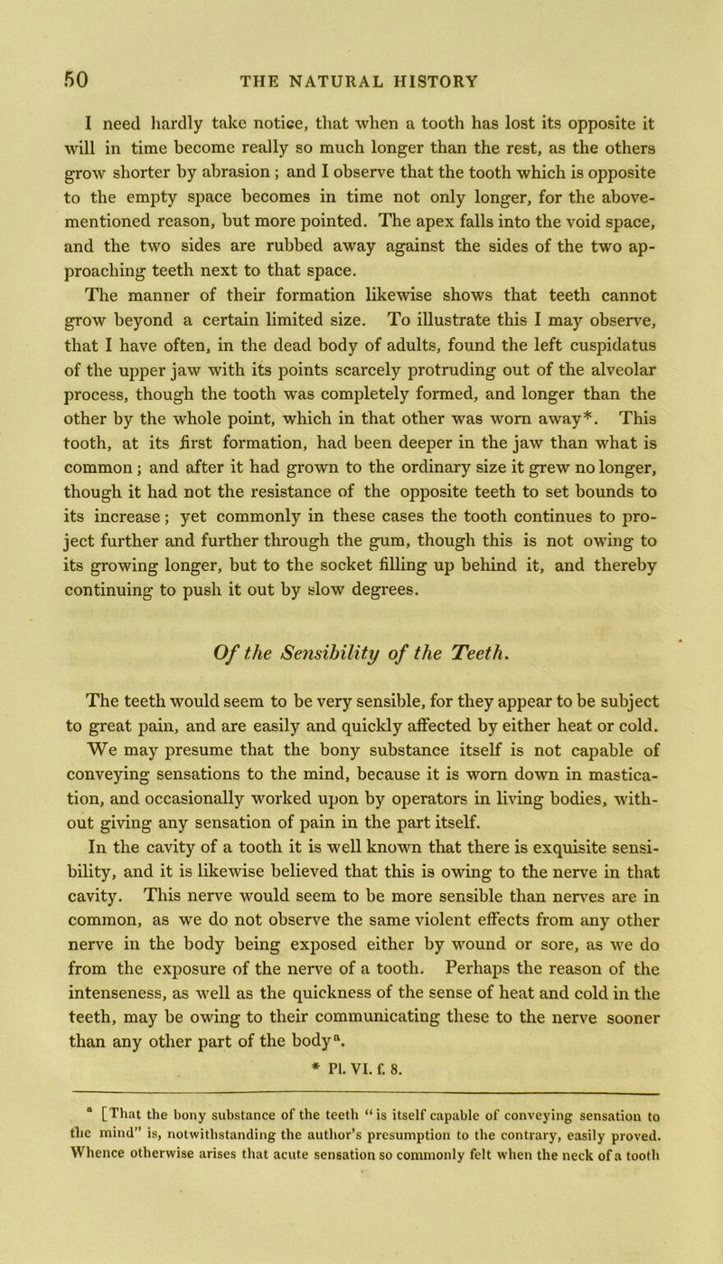 I need hardly take notice, that when a tooth has lost its opposite it will in time become really so much longer than the rest, as the others grow shorter by abrasion ; and I observe that the tooth which is opposite to the empty space becomes in time not only longer, for the above- mentioned reason, but more pointed. The apex falls into the void space, and the two sides are rubbed away against the sides of the two ap- proaching teeth next to that space. The manner of their formation likewise shows that teeth cannot grow beyond a certain limited size. To illustrate this I may observe, that I have often, in the dead body of adults, found the left cuspidatus of the upper jaw with its points scarcely protruding out of the alveolar process, though the tooth was completely formed, and longer than the other by the whole point, which in that other was worn away*. This tooth, at its first formation, had been deeper in the jaw than what is common ; and after it had grown to the ordinary size it grew no longer, though it had not the resistance of the opposite teeth to set bounds to its increase; yet commonly in these cases the tooth continues to pro- ject further and further through the gum, though this is not owing to its growing longer, but to the socket filling up behind it, and thereby continuing to push it out by slow degrees. Of the Sensibility of the Teeth. The teeth would seem to be very sensible, for they appear to be subject to great pain, and are easily and quickly affected by either heat or cold. We may presume that the bony substance itself is not capable of conveying sensations to the mind, because it is worn down in mastica- tion, and occasionally worked upon by operators in living bodies, with- out giving any sensation of pain in the part itself. In the cavity of a tooth it is well known that there is exquisite sensi- bility, and it is likewise believed that this is owing to the nerve in that cavity. This nerve would seem to be more sensible than nerves are in common, as we do not observe the same violent effects from any other nerve in the body being exposed either by wound or sore, as we do from the exposure of the nerve of a tooth. Perhaps the reason of the intenseness, as well as the quickness of the sense of heat and cold in the teeth, may be owing to their communicating these to the nerve sooner than any other part of the bodya. * Pi. VI. f. 8. “ [That the bony substance of the teeth “is itself capable of conveying sensation to the mind” is, notwithstanding the author’s presumption to the contrary, easily proved. Whence otherwise arises that acute sensation so commonly felt when the neck of a tooth