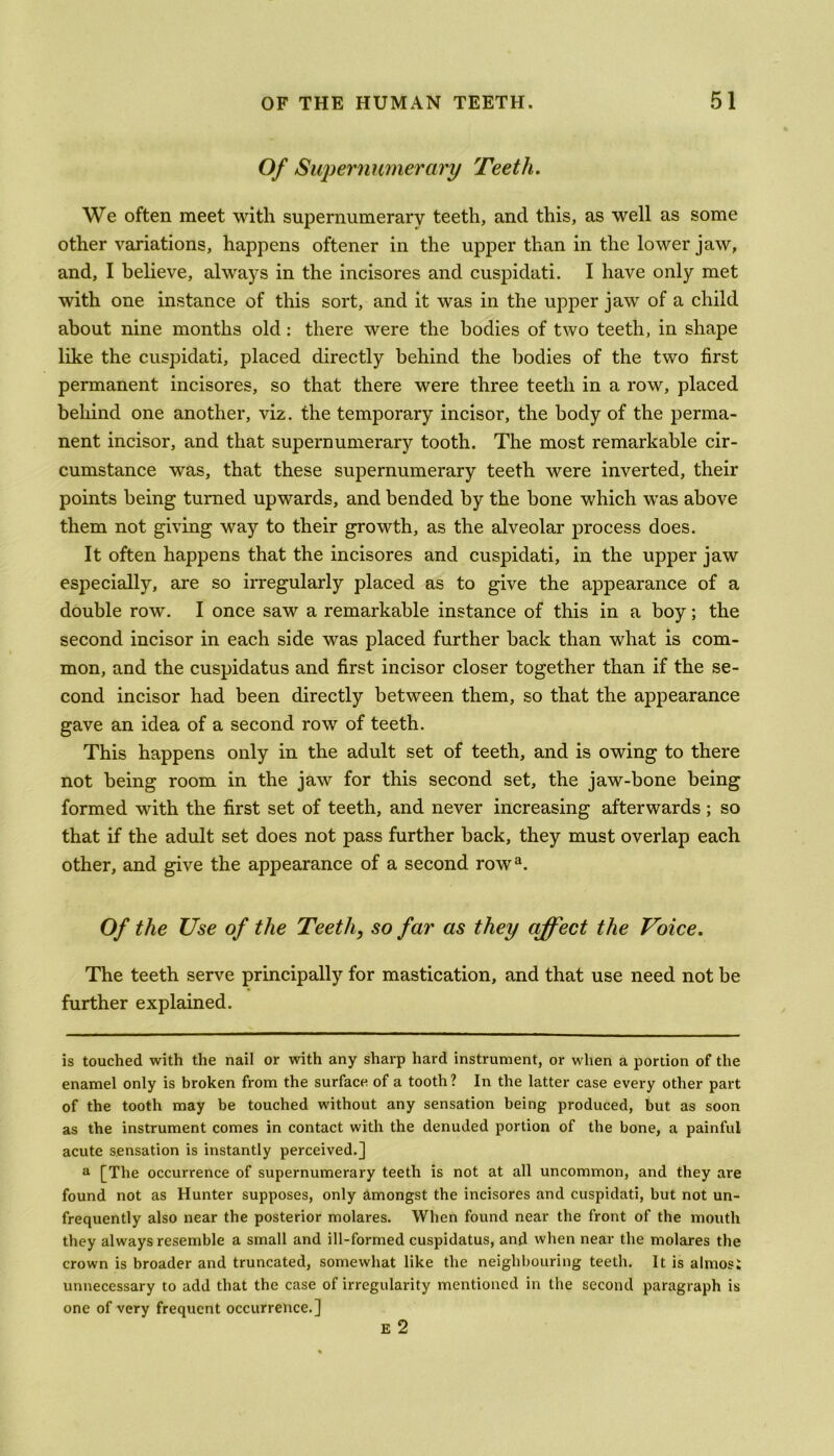 Of Supernumerary Teeth. We often meet with supernumerary teeth, and this, as well as some other variations, happens oftener in the upper than in the lower jaw, and, I believe, always in the incisores and cuspidati. I have only met with one instance of this sort, and it was in the upper jaw of a child about nine months old: there were the bodies of two teeth, in shape like the cuspidati, placed directly behind the bodies of the two first permanent incisores, so that there were three teeth in a row, placed behind one another, viz. the temporary incisor, the body of the perma- nent incisor, and that supernumerary tooth. The most remarkable cir- cumstance was, that these supernumerary teeth were inverted, their points being turned upwards, and bended by the bone which was above them not giving way to their growth, as the alveolar process does. It often happens that the incisores and cuspidati, in the upper jaw especially, are so irregularly placed as to give the appearance of a double row. I once saw a remarkable instance of this in a boy; the second incisor in each side was placed further back than what is com- mon, and the cuspidatus and first incisor closer together than if the se- cond incisor had been directly between them, so that the appearance gave an idea of a second row of teeth. This happens only in the adult set of teeth, and is owing to there not being room in the jaw for this second set, the jaw-bone being formed with the first set of teeth, and never increasing afterwards; so that if the adult set does not pass further back, they must overlap each other, and give the appearance of a second rowa. Of the Use of the Teeth, so far as they affect the Voice. The teeth serve principally for mastication, and that use need not be further explained. is touched with the nail or with any sharp hard instrument, or when a portion of the enamel only is broken from the surface of a tooth? In the latter case every other part of the tooth may be touched without any sensation being produced, but as soon as the instrument comes in contact with the denuded portion of the bone, a painful acute sensation is instantly perceived.] a [The occurrence of supernumerary teeth is not at all uncommon, and they are found not as Hunter supposes, only amongst the incisores and cuspidati, but not un- frequently also near the posterior molares. When found near the front of the mouth they always resemble a small and ill-formed cuspidatus, and when near the molares the crown is broader and truncated, somewhat like the neighbouring teeth. It is almosi unnecessary to add that the case of irregularity mentioned in the second paragraph is one of very frequent occurrence.] e 2