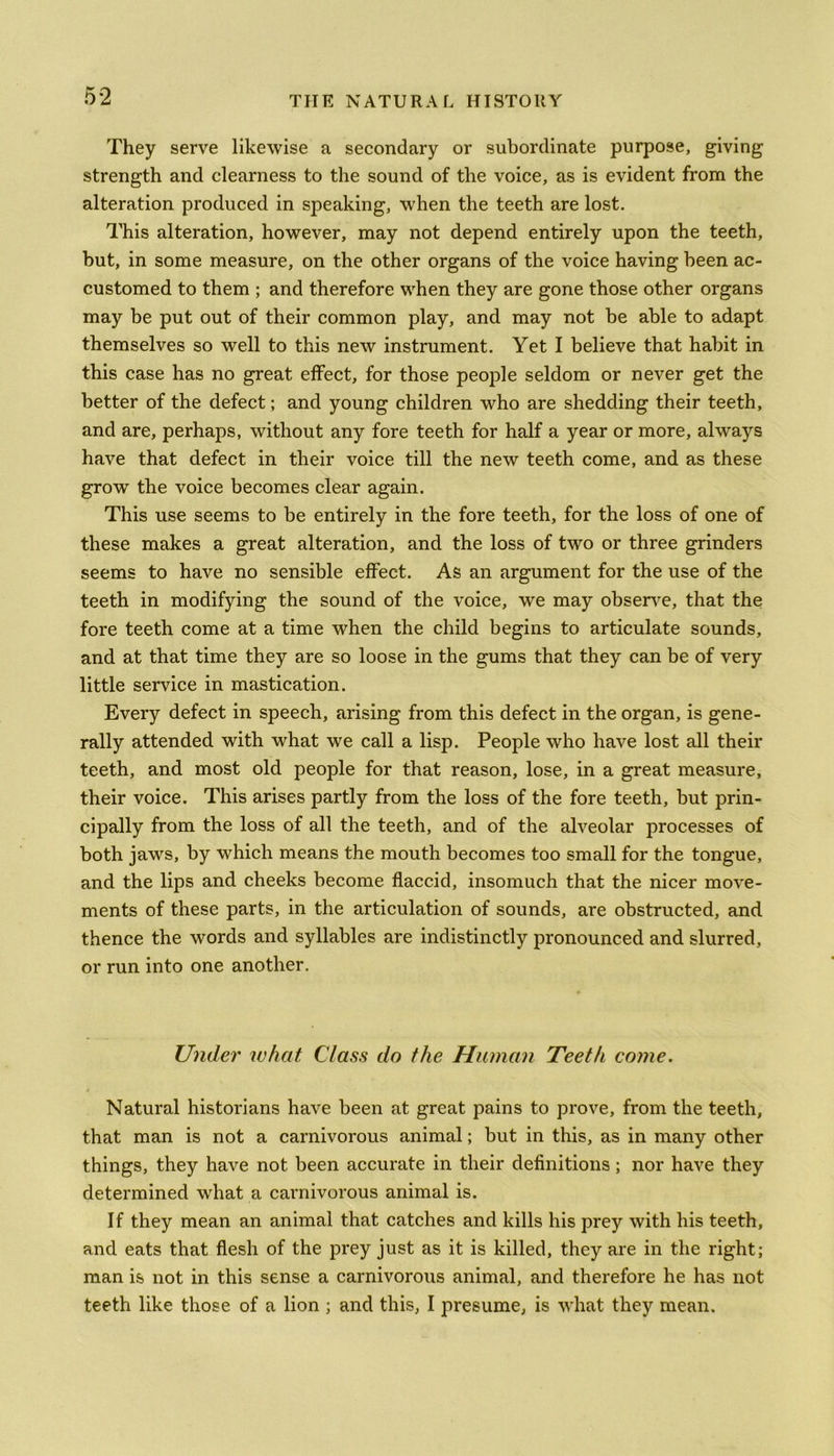 They serve likewise a secondary or subordinate purpose, giving strength and clearness to the sound of the voice, as is evident from the alteration produced in speaking, when the teeth are lost. This alteration, however, may not depend entirely upon the teeth, but, in some measure, on the other organs of the voice having been ac- customed to them ; and therefore when they are gone those other organs may be put out of their common play, and may not be able to adapt themselves so well to this new instrument. Yet I believe that habit in this case has no great effect, for those people seldom or never get the better of the defect; and young children who are shedding their teeth, and are, perhaps, without any fore teeth for half a year or more, always have that defect in their voice till the new teeth come, and as these grow the voice becomes clear again. This use seems to be entirely in the fore teeth, for the loss of one of these makes a great alteration, and the loss of two or three grinders seems to have no sensible effect. As an argument for the use of the teeth in modifying the sound of the voice, we may observe, that the fore teeth come at a time when the child begins to articulate sounds, and at that time they are so loose in the gums that they can be of very little service in mastication. Every defect in speech, arising from this defect in the organ, is gene- rally attended with what we call a lisp. People who have lost all their teeth, and most old people for that reason, lose, in a great measure, their voice. This arises partly from the loss of the fore teeth, but prin- cipally from the loss of all the teeth, and of the alveolar processes of both jaws, by which means the mouth becomes too small for the tongue, and the lips and cheeks become flaccid, insomuch that the nicer move- ments of these parts, in the articulation of sounds, are obstructed, and thence the words and syllables are indistinctly pronounced and slurred, or run into one another. Under what Class do the Human Teeth come. Natural historians have been at great pains to prove, from the teeth, that man is not a carnivorous animal; but in this, as in many other things, they have not been accurate in their definitions; nor have they determined what a carnivorous animal is. If they mean an animal that catches and kills his prey with his teeth, and eats that flesh of the prey just as it is killed, they are in the right; man is not in this sense a carnivorous animal, and therefore he has not teeth like those of a lion ; and this, I presume, is what they mean.