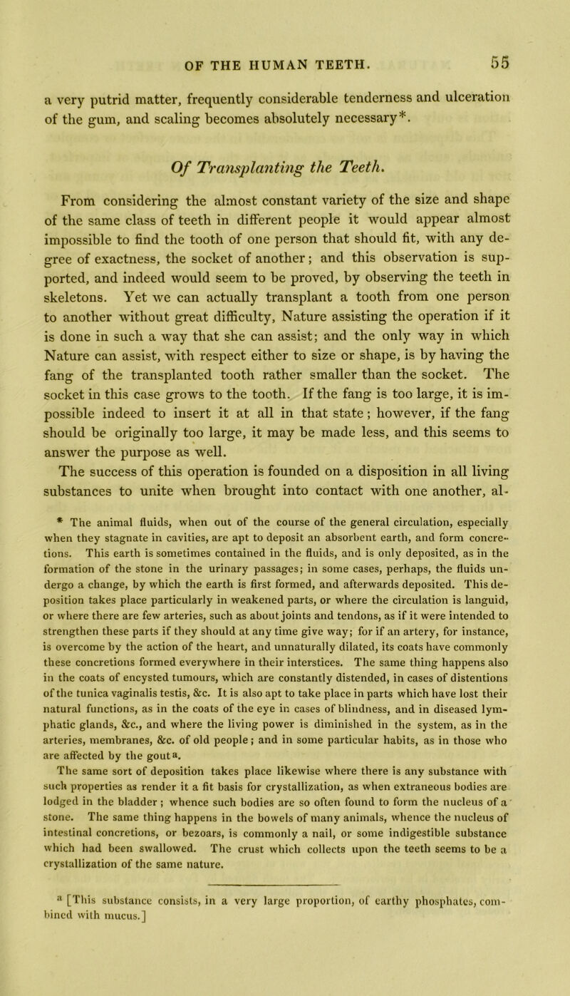 a very putrid matter, frequently considerable tenderness and ulceration of the gum, and scaling becomes absolutely necessary*. Of Transplanting the Teeth. From considering the almost constant variety of the size and shape of the same class of teeth in different people it would appear almost impossible to find the tooth of one person that should fit, with any de- gree of exactness, the socket of another; and this observation is sup- ported, and indeed would seem to be proved, by observing the teeth in skeletons. Yet we can actually transplant a tooth from one person to another without great difficulty, Nature assisting the operation if it is done in such a way that she can assist; and the only way in which Nature can assist, with respect either to size or shape, is by having the fang of the transplanted tooth rather smaller than the socket. The socket in this case grows to the tooth. If the fang is too large, it is im- possible indeed to insert it at all in that state; however, if the fang should be originally too large, it may be made less, and this seems to answer the purpose as well. The success of this operation is founded on a disposition in all living substances to unite when brought into contact with one another, al- * The animal fluids, when out of the course of the general circulation, especially when they stagnate in cavities, are apt to deposit an absorbent earth, and form concre- tions. This earth is sometimes contained in the fluids, and is only deposited, as in the formation of the stone in the urinary passages; in some cases, perhaps, the fluids un- dergo a change, by which the earth is first formed, and afterwards deposited. This de- position takes place particularly in weakened parts, or where the circulation is languid, or where there are few arteries, such as about joints and tendons, as if it were intended to strengthen these parts if they should at any time give way; for if an artery, for instance, is overcome by the action of the heart, and unnaturally dilated, its coats have commonly these concretions formed everywhere in their interstices. The same thing happens also in the coats of encysted tumours, which are constantly distended, in cases of distentions of the tunica vaginalis testis, &c. It is also apt to take place in parts which have lost their natural functions, as in the coats of the eye in cases of blindness, and in diseased lym- phatic glands, &c., and where the living power is diminished in the system, as in the arteries, membranes, &c. of old people; and in some particular habits, as in those who are affected by the gout a. The same sort of deposition takes place likewise where there is any substance with such properties as render it a fit basis for crystallization, as when extraneous bodies are lodged in the bladder ; whence such bodies are so often found to form the nucleus of a stone. The same thing happens in the bowels of many animals, whence the nucleus of intestinal concretions, or bezoars, is commonly a nail, or some indigestible substance which had been swallowed. The crust which collects upon the teeth seems to be a crystallization of the same nature. a [This substance consists, in a very large proportion, of earthy phosphates, com bincd with mucus.]