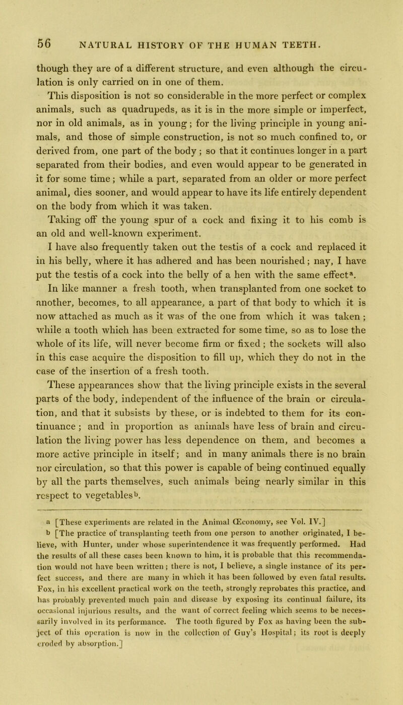 though they are of a different structure, and even although the circu- lation is only carried on in one of them. This disposition is not so considerable in the more perfect or complex animals, such as quadrupeds, as it is in the more simple or imperfect, nor in old animals, as in young; for the living principle in young ani- mals, and those of simple construction, is not so much confined to, or derived from, one part of the body ; so that it continues longer in a part separated from their bodies, and even would appear to be generated in it for some time; while a part, separated from an older or more perfect animal, dies sooner, and would appear to have its life entirely dependent on the body from which it was taken. Taking off the young spur of a cock and fixing it to his comb is an old and well-known experiment. I have also frequently taken out the testis of a cock and replaced it in his belly, where it has adhered and has been nourished; nay, I have put the testis of a cock into the belly of a hen with the same effecta. In like manner a fresh tooth, when transplanted from one socket to another, becomes, to all appearance, a part of that body to which it is now attached as much as it was of the one from which it was taken ; while a tooth which has been extracted for some time, so as to lose the whole of its life, will never become firm or fixed; the sockets will also in this case acquire the disposition to fill up, which they do not in the case of the insertion of a fresh tooth. These appearances show that the living principle exists in the several parts of the body, independent of the influence of the brain or circula- tion, and that it subsists by these, or is indebted to them for its con- tinuance ; and in proportion as animals have less of brain and circu- lation the living power has less dependence on them, and becomes a more active principle in itself; and in many animals there is no brain nor circulation, so that this power is capable of being continued equally by all the parts themselves, such animals being nearly similar in this respect to vegetables1*. a [These experiments are related in the Animal (Economy, see Vol. IV.] b [The practice of transplanting teeth from one person to another originated, I be- lieve, with Hunter, under whose superintendence it was frequently performed. Had the results of all these cases been known to him, it is probable that this recommenda- tion would not have been written; there is not, I believe, a single instance of its per- fect success, and there are many in which it has been followed by even fatal results. Fox, in his excellent practical work on the teeth, strongly reprobates this practice, and has probably prevented much pain and disease by exposing its continual failure, its occasional injurious results, and the want of correct feeling which seems to be neces- sarily involved in its performance. The tooth figured by Fox as having been the sub- ject of this operation is now in the collection of Guy’s Hospital; its root is deeply eroded by absorption.]