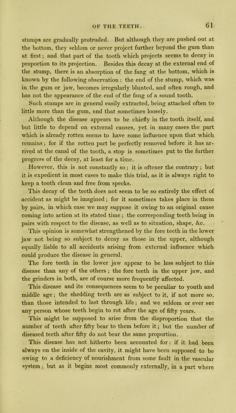 stumps are gradually protruded. But although they are pushed out at the bottom, they seldom or never project further beyond the gum than at first; and that part of the tooth which projects seems to decay in proportion to its projection. Besides this decay at the external end of the stump, there is an absorption of the fang at the bottom, which is known by the following observation : the end of the stump, which was in the gum or jaw, becomes irregularly blunted, and often rough, and lias not the appearance of the end of the fang of a sound tooth. Such stumps are in general easily extracted, being attached often to little more than the gum, and that sometimes loosely. Although the disease appears to be chiefly in the tooth itself, and but little to depend on external causes, yet in many cases the part which is already rotten seems to have some influence upon that which remains; for if the rotten part be perfectly removed before it has ar- rived at the canal of the tooth, a stop is sometimes put to the further progress of the decay, at least for a time. However, this is not constantly so ; it is oftener the contrary ; but it is expedient in most cases to make this trial, as it is always right to keep a tooth clean and free from specks. This decay of the teeth does not seem to be so entirely the effect of accident as might be imagined; for it sometimes takes place in them by pairs, in which case we may suppose it owing to an original cause coming into action at its stated time; the corresponding teeth being in pairs with respect to the disease, as well as to situation, shape, &c. This opinion is somewhat strengthened by the fore teeth in the lower jaw not being so subject to decay as those in the upper, although equally liable to all accidents arising from external influence which could produce the disease in general. The fore teeth in the lower jaw appear to be less subject to this disease than any of the others ; the fore teeth in the upper jaw, and the grinders in both, are of course more frequently affected. This disease and its consequences seem to be peculiar to youth and middle age; the shedding teeth are as subject to it, if not more so, than those intended to last through life; and we seldom or ever see any person whose teeth begin to rot after the age of fifty years. This might be supposed to arise from the disproportion that the number of teeth after fifty bear to them before it; but the number of diseased teeth after fifty do not bear the same proportion. This disease has not hitherto been accounted for: if it had been always on the inside of the cavity, it might have been supposed to be owing to a deficiency of nourishment from some fault in the vascular system; but as it begins most commonly externally, in a part where