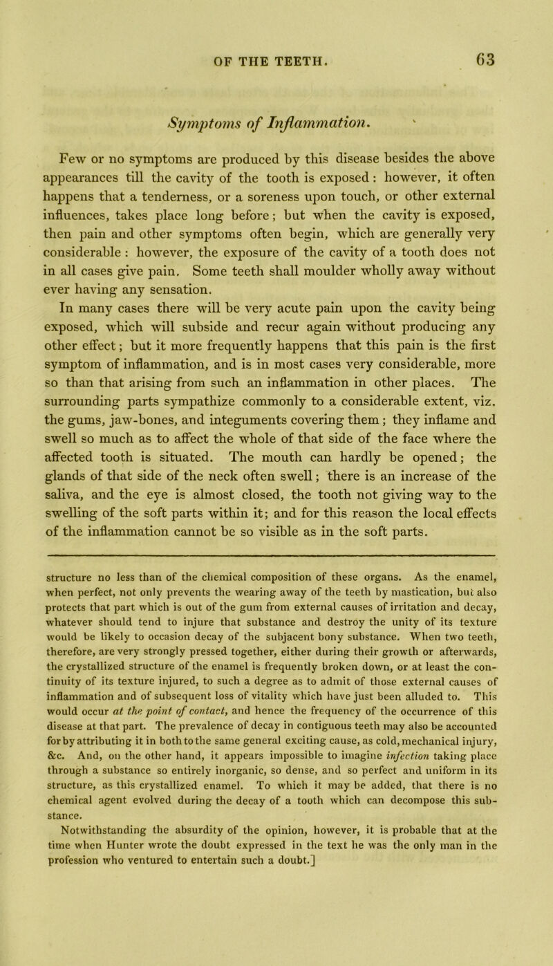 Symptoms of Inflammation. Few or no symptoms are produced by this disease besides the above appearances till the cavity of the tooth is exposed : however, it often happens that a tenderness, or a soreness upon touch, or other external influences, takes place long before; but when the cavity is exposed, then pain and other symptoms often begin, which are generally very considerable : however, the exposure of the cavity of a tooth does not in all cases give pain. Some teeth shall moulder wholly away without ever having any sensation. In many cases there will be very acute pain upon the cavity being exposed, which will subside and recur again without producing any other effect; but it more frequently happens that this pain is the first symptom of inflammation, and is in most cases very considerable, more so than that arising from such an inflammation in other places. The surrounding parts sympathize commonly to a considerable extent, viz. the gums, jaw-bones, and integuments covering them ; they inflame and swell so much as to affect the whole of that side of the face where the affected tooth is situated. The mouth can hardly be opened; the glands of that side of the neck often swell; there is an increase of the saliva, and the eye is almost closed, the tooth not giving way to the swelling of the soft parts within it; and for this reason the local effects of the inflammation cannot be so visible as in the soft parts. structure no less than of the chemical composition of these organs. As the enamel, when perfect, not only prevents the wearing away of the teeth by mastication, but also protects that part which is out of the gum from external causes of irritation and decay, whatever should tend to injure that substance and destroy the unity of its texture would be likely to occasion decay of the subjacent bony substance. When two teeth, therefore, are very strongly pressed together, either during their growth or afterwards, the crystallized structure of the enamel is frequently broken down, or at least the con- tinuity of its texture injured, to such a degree as to admit of those external causes of inflammation and of subsequent loss of vitality which have just been alluded to. This would occur at the point of contact, and hence the frequency of the occurrence of this disease at that part. The prevalence of decay in contiguous teeth may also be accounted for by attributing it in both to the same general exciting cause, as cold, mechanical injury, &c. And, on the other hand, it appears impossible to imagine infection taking place through a substance so entirely inorganic, so dense, and so perfect and uniform in its structure, as this crystallized enamel. To which it may be added, that there is no chemical agent evolved during the decay of a tooth which can decompose this sub- stance. Notwithstanding the absurdity of the opinion, however, it is probable that at the time when Hunter wrote the doubt expressed in the text he was the only man in the profession who ventured to entertain such a doubt.]