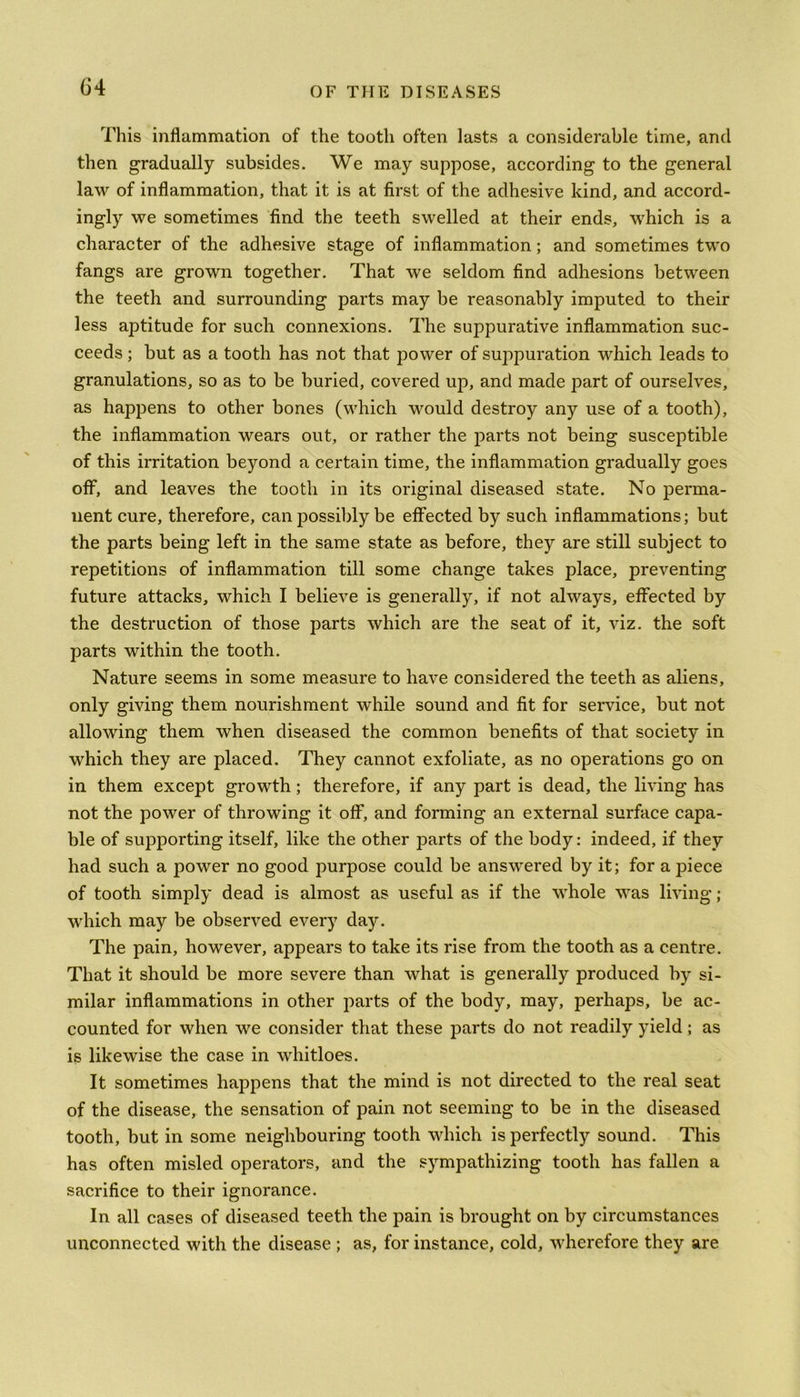 This inflammation of the tooth often lasts a considerable time, and then gradually subsides. We may suppose, according to the general law of inflammation, that it is at first of the adhesive kind, and accord- ingly we sometimes find the teeth swelled at their ends, which is a character of the adhesive stage of inflammation; and sometimes two fangs are grown together. That we seldom find adhesions between the teeth and surrounding parts may be reasonably imputed to their less aptitude for such connexions. The suppurative inflammation suc- ceeds ; but as a tooth has not that power of suppuration -which leads to granulations, so as to be buried, covered up, and made part of ourselves, as happens to other bones (which would destroy any use of a tooth), the inflammation wears out, or rather the parts not being susceptible of this irritation beyond a certain time, the inflammation gradually goes off, and leaves the tooth in its original diseased state. No perma- nent cure, therefore, can possibly be effected by such inflammations; but the parts being left in the same state as before, they are still subject to repetitions of inflammation till some change takes place, preventing future attacks, which I believe is generally, if not always, effected by the destruction of those parts which are the seat of it, viz. the soft parts within the tooth. Nature seems in some measure to have considered the teeth as aliens, only giving them nourishment while sound and fit for service, but not allowing them when diseased the common benefits of that society in which they are placed. They cannot exfoliate, as no operations go on in them except growth; therefore, if any part is dead, the living has not the power of throwing it off, and forming an external surface capa- ble of supporting itself, like the other parts of the body: indeed, if they had such a power no good purpose could be answered by it; for a piece of tooth simply dead is almost as useful as if the whole was living; which may be observed every day. The pain, however, appears to take its rise from the tooth as a centre. That it should be more severe than what is generally produced by si- milar inflammations in other parts of the body, may, perhaps, be ac- counted for when we consider that these parts do not readily yield; as is likewise the case in wliitloes. It sometimes happens that the mind is not directed to the real seat of the disease, the sensation of pain not seeming to be in the diseased tooth, but in some neighbouring tooth which is perfectly sound. This has often misled operators, and the sympathizing tooth has fallen a sacrifice to their ignorance. In all cases of diseased teeth the pain is brought on by circumstances unconnected with the disease ; as, for instance, cold, wherefore they are