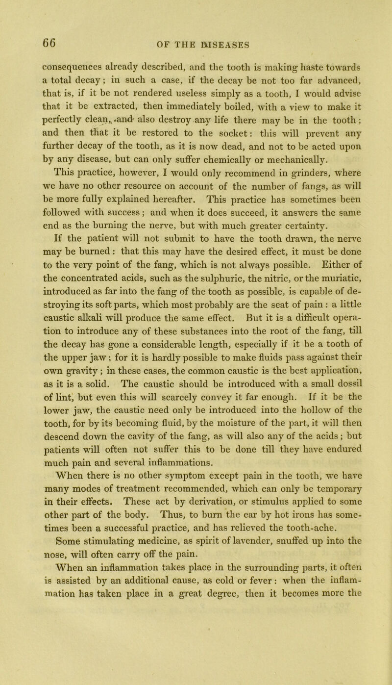 consequences already described, and the tooth is making haste towards a total decay; in such a case, if the decay be not too far advanced, that is, if it be not rendered useless simply as a tooth, I would advise that it be extracted, then immediately boiled, with a view to make it perfectly clean,, .and' also destroy any life there may be in the tooth ; and then that it be restored to the socket: this will prevent any further decay of the tooth, as it is now dead, and not to be acted upon by any disease, but can only suffer chemically or mechanically. This practice, however, I would only recommend in grinders, where we have no other resource on account of the number of fangs, as will be more fully explained hereafter. This practice has sometimes been followed with success; and when it does succeed, it answers the same end as the burning the nerve, but with much greater certainty. If the patient will not submit to have the tooth drawn, the nerve may be burned: that this may have the desired effect, it must be done to the very point of the fang, which is not always possible. Either of the concentrated acids, such as the sulphuric, the nitric, or the muriatic, introduced as far into the fang of the tooth as possible, is capable of de- stroying its soft parts, which most probably are the seat of pain : a little caustic alkali will produce the same effect. But it is a difficult opera- tion to introduce any of these substances into the root of the fang, till the decay has gone a considerable length, especially if it be a tooth of the upper jaw; for it is hardly possible to make fluids pass against their own gravity ; in these cases, the common caustic is the best application, as it is a solid. The caustic should be introduced with a small dossil of lint, but even this will scarcely convey it far enough. If it be the lower jaw, the caustic need only be introduced into the hollow of the tooth, for by its becoming fluid, by the moisture of the part, it will then descend down the cavity of the fang, as will also any of the acids; but patients will often not suffer this to be done till they have endured much pain and several inflammations. When there is no other symptom except pain in the tooth, we have many modes of treatment recommended, which can only be temporary in their effects. These act by derivation, or stimulus applied to some other part of the body. Thus, to burn the ear by hot irons has some- times been a successful practice, and has relieved the tootli-aclie. Some stimulating medicine, as spirit of lavender, snuffed up into the nose, will often carry off the pain. When an inflammation takes place in the surrounding parts, it often is assisted by an additional cause, as cold or fever: when the inflam- mation has taken place in a great degree, then it becomes more the