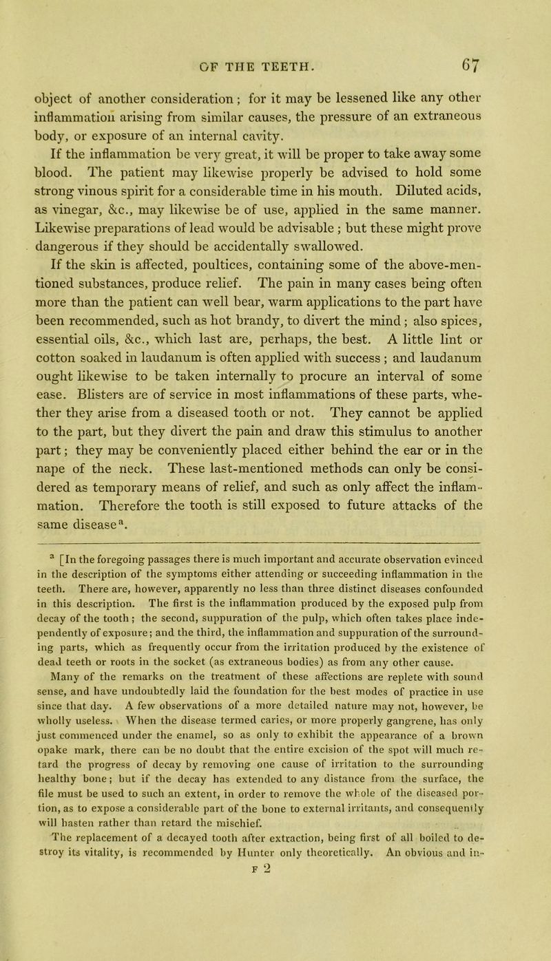 object of another consideration; for it may be lessened like any other inflammation arising from similar causes, the pressure of an extraneous body, or exposure of an internal cavity. If the inflammation be very great, it will be proper to take away some blood. The patient may likewise properly be advised to hold some strong vinous spirit for a considerable time in his mouth. Diluted acids, as vinegar, &c., may likewise be of use, applied in the same manner. Likewise preparations of lead would be advisable ; but these might prove dangerous if they should be accidentally swallowed. If the skin is affected, poultices, containing some of the above-men- tioned substances, produce relief. The pain in many cases being often more than the patient can well bear, warm applications to the part have been recommended, such as hot brandy, to divert the mind ; also spices, essential oils, &c., which last are, perhaps, the best. A little lint or cotton soaked in laudanum is often applied with success ; and laudanum ought likewise to be taken internally to procure an interval of some ease. Blisters are of service in most inflammations of these parts, whe- ther they arise from a diseased tooth or not. They cannot be applied to the part, but they divert the pain and draw this stimulus to another part; they may be conveniently placed either behind the ear or in the nape of the neck. These last-mentioned methods can only be consi- dered as temporary means of relief, and such as only affect the inflam- mation. Therefore the tooth is still exposed to future attacks of the same disease a. a [In the foregoing passages there is much important and accurate observation evinced in the description of the symptoms either attending or succeeding inflammation in the teeth. There are, however, apparently no less than three distinct diseases confounded in this description. The first is the inflammation produced by the exposed pulp from decay of the tooth ; the second, suppuration of the pulp, which often takes place inde- pendently of exposure; and the third, the inflammation and suppuration of the surround- ing parts, which as frequently occur from the irritation produced by the existence of dead teeth or roots in the socket (as extraneous bodies) as from any other cause. Many of the remarks on the treatment of these affections are replete with sound sense, and have undoubtedly laid the foundation for the best modes of practice in use since that day. A few observations of a more detailed nature may not, however, be wholly useless. When the disease termed caries, or more properly gangrene, has only just commenced under the enamel, so as only to exhibit the appearance of a brown opake mark, there can be no doubt that the entire excision of the spot will much re- tard the progress of decay by removing one cause of irritation to the surrounding healthy bone; but if the decay has extended to any distance from the surface, the file must be used to such an extent, in order to remove the whole of the diseased por- tion, as to expose a considerable part of the bone to external irritants, and consequently will hasten rather than retard the mischief. The replacement of a decayed tooth after extraction, being first of all boiled to de- stroy its vitality, is recommended by Hunter only theoretically. An obvious and in- F 2