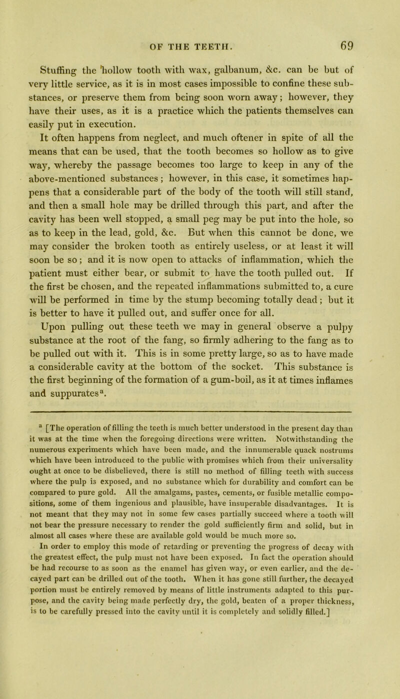 Stuffing the 'hollow tooth with wax, galbanum, &c. can be but of very little service, as it is in most cases impossible to confine these sub- stances, or preserve them from being soon worn away; however, they have their uses, as it is a practice which the patients themselves can easily put in execution. It often happens from neglect, and much oftener in spite of all the means that can be used, that the tooth becomes so hollow as to give way, whereby the passage becomes too large to keep in any of the above-mentioned substances ; however, in this case, it sometimes hap- pens that a considerable part of the body of the tooth will still stand, and then a small hole may be drilled through this part, and after the cavity has been well stopped, a small peg may be put into the hole, so as to keep in the lead, gold, &c. But when this cannot be done, we may consider the broken tooth as entirely useless, or at least it will soon be so; and it is now open to attacks of inflammation, which the patient must either bear, or submit to have the tooth pulled out. If the first be chosen, and the repeated inflammations submitted to, a cure will be performed in time by the stump becoming totally dead; but it is better to have it pulled out, and suffer once for all. Upon pulling out these teeth we may in general observe a pulpy substance at the root of the fang, so firmly adhering to the fang as to be pulled out with it. This is in some pretty large, so as to have made a considerable cavity at the bottom of the socket. This substance is the first beginning of the formation of a gum-boil, as it at times inflames and suppurates3. 3 [The operation of filling the teeth is much better understood in the present day than it was at the time when the foregoing directions were written. Notwithstanding the numerous experiments which have been made, and the innumerable quack nostrums which have been introduced to the public with promises which from their universality ought at once to be disbelieved, there is still no method of filling teeth with success where the pulp is exposed, and no substance which for durability and comfort can be compared to pure gold. All the amalgams, pastes, cements, or fusible metallic compo- sitions, some of them ingenious and plausible, have insuperable disadvantages. It is not meant that they may not in some few cases partially succeed where a tooth will not bear the pressure necessary to render the gold sufficiently firm and solid, but in almost all cases where these are available gold would be much more so. In order to employ this mode of retarding or preventing the progress of decay with the greatest effect, the pulp must not have been exposed. In fact the operation should be had recourse to as soon as the enamel has given way, or even earlier, and the de- cayed part can be drilled out of the tooth. When it has gone still further, the decayed portion must be entirely removed by means of little instruments adapted to this pur- pose, and the cavity being made perfectly dry, the gold, beaten of a proper thickness, is to be carefully pressed into the cavity until it is completely and solidly filled.]