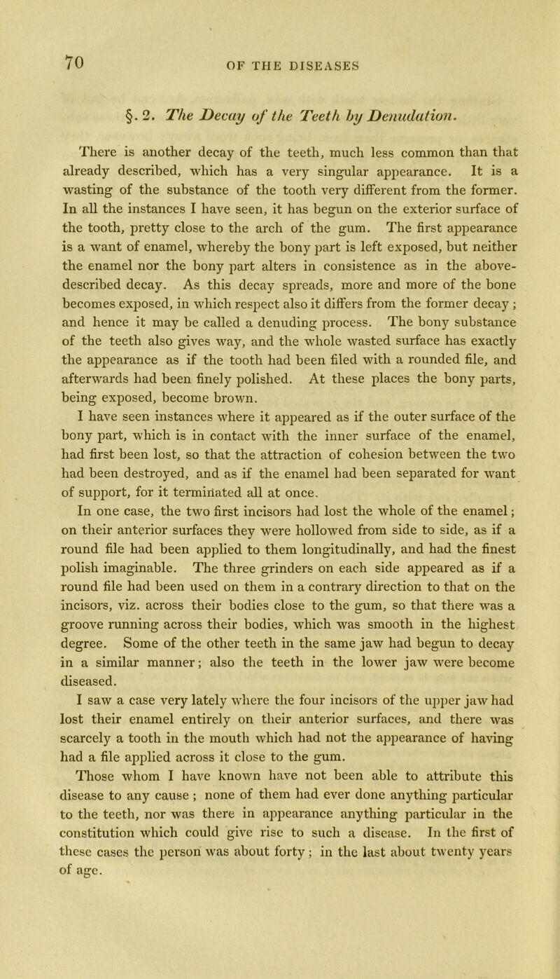 §. 2. The Decay of the Teeth by Denudation. There is another decay of the teeth, much less common than that already described, which has a very singular appearance. It is a wasting of the substance of the tooth very different from the former. In all the instances I have seen, it has begun on the exterior surface of the tooth, pretty close to the arch of the gum. The first appearance is a want of enamel, whereby the bony j3art is left exposed, but neither the enamel nor the bony part alters in consistence as in the above- described decay. As this decay spreads, more and more of the bone becomes exposed, in which respect also it differs from the former decay ; and hence it may be called a denuding process. The bony substance of the teeth also gives way, and the whole wasted surface has exactly the appearance as if the tooth had been filed with a rounded file, and afterwards had been finely polished. At these places the bony parts, being exposed, become brown. I have seen instances where it appeared as if the outer surface of the bony part, which is in contact with the inner surface of the enamel, had first been lost, so that the attraction of cohesion between the two had been destroyed, and as if the enamel had been separated for want of support, for it terminated all at once. In one case, the two first incisors had lost the whole of the enamel; on their anterior surfaces they were hollowed from side to side, as if a round file had been applied to them longitudinally, and had the finest polish imaginable. The three grinders on each side appeared as if a round file had been used on them in a contrary direction to that on the incisors, viz. across their bodies close to the gum, so that there was a groove running across their bodies, which was smooth in the highest degree. Some of the other teeth in the same jaw had begun to decay in a similar manner; also the teeth in the lower jaw were become diseased. I saw a case very lately where the four incisors of the upper jaw had lost their enamel entirely on their anterior surfaces, and there was scarcely a tooth in the mouth which had not the appearance of having had a file applied across it close to the gum. Those whom I have known have not been able to attribute this disease to any cause ; none of them had ever done anything particular to the teeth, nor was there in appearance anything particular in the constitution which could give rise to such a disease. In the first of these cases the person was about forty; in the last about twenty years of age.