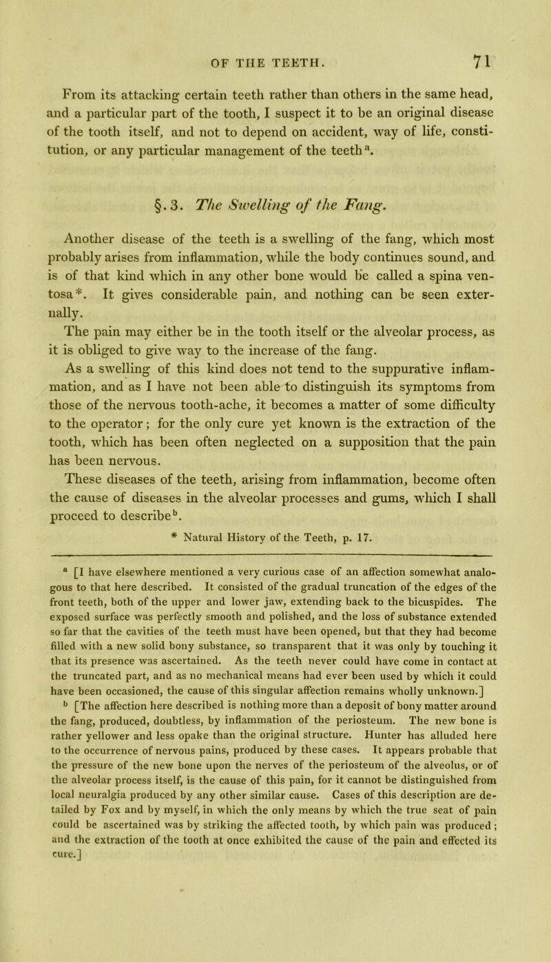 From its attacking certain teeth rather than others in the same head, and a particular part of the tooth, I suspect it to be an original disease of the tooth itself, and not to depend on accident, way of life, consti- tution, or any particular management of the teeth3. §.3. The Swelling of the Fang. Another disease of the teeth is a swelling of the fang, which most probably arises from inflammation, while the body continues sound, and is of that kind which in any other bone would be called a spina ven- tosa*. It gives considerable pain, and nothing can be seen exter- nally. The pain may either be in the tooth itself or the alveolar process, as it is obliged to give way to the increase of the fang. As a swelling of this kind does not tend to the suppurative inflam- mation, and as I have not been able to distinguish its symptoms from those of the nervous tooth-ache, it becomes a matter of some difficulty to the operator; for the only cure yet known is the extraction of the tooth, which has been often neglected on a supposition that the pain has been nervous. These diseases of the teeth, arising from inflammation, become often the cause of diseases in the alveolar processes and gums, which I shall proceed to describe15. * Natural History of the Teeth, p. 17. a [I have elsewhere mentioned a very curious case of an affection somewhat analo- gous to that here described. It consisted of the gradual truncation of the edges of the front teeth, both of the upper and lower jaw, extending back to the bicuspides. The exposed surface was perfectly smooth and polished, and the loss of substance extended so far that the cavities of the teeth must have been opened, but that they had become filled with a new solid bony substance, so transparent that it was only by touching it that its presence was ascertained. As the teeth never could have come in contact at the truncated part, and as no mechanical means had ever been used by which it could have been occasioned, the cause of this singular affection remains wholly unknown.] ,J [The affection here described is nothing more than a deposit of bony matter around the fang, produced, doubtless, by inflammation of the periosteum. The new bone is rather yellower and less opake than the original structure. Hunter has alluded here to the occurrence of nervous pains, produced by these cases. It appears probable that the pressure of the new bone upon the nerves of the periosteum of the alveolus, or of the alveolar process itself, is the cause of this pain, for it cannot be distinguished from local neuralgia produced by any other similar cause. Cases of this description are de- tailed by Fox and by myself, in which the only means by which the true seat of pain could be ascertained was by striking the affected tooth, by which pain was produced; and the extraction of the tooth at once exhibited the cause of the pain and effected its cure.]