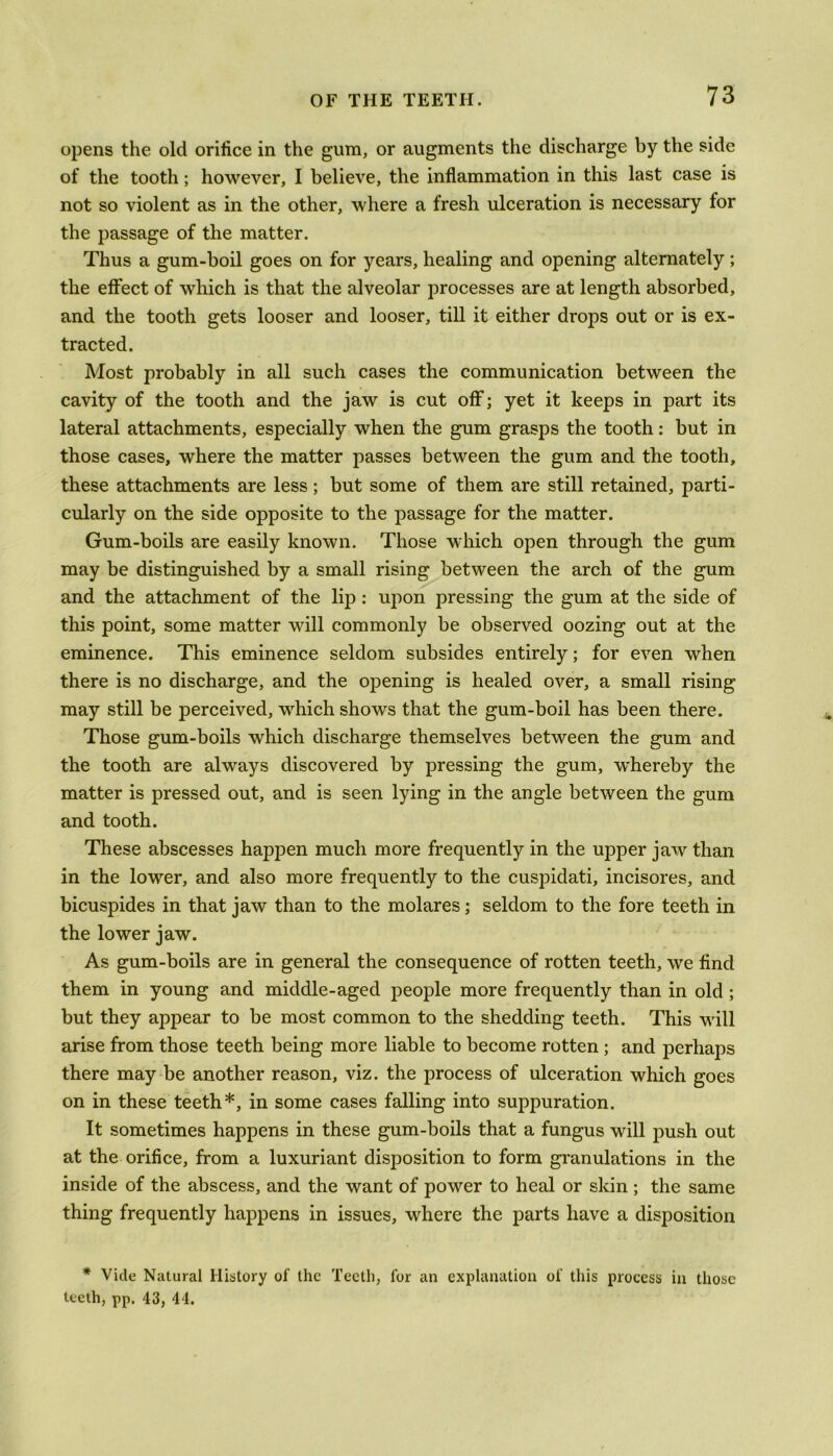 opens the old orifice in the gum, or augments the discharge by the side of the tooth; however, I believe, the inflammation in this last case is not so violent as in the other, where a fresh ulceration is necessary for the passage of the matter. Thus a gum-boil goes on for years, healing and opening alternately; the effect of which is that the alveolar processes are at length absorbed, and the tooth gets looser and looser, till it either drops out or is ex- tracted. Most probably in all such cases the communication between the cavity of the tooth and the jaw is cut off; yet it keeps in part its lateral attachments, especially when the gum grasps the tooth: but in those cases, where the matter passes between the gum and the tooth, these attachments are less; but some of them are still retained, parti- cularly on the side opposite to the passage for the matter. Gum-boils are easily known. Those which open through the gum may be distinguished by a small rising between the arch of the gum and the attachment of the lip : upon pressing the gum at the side of this point, some matter will commonly be observed oozing out at the eminence. This eminence seldom subsides entirely; for even when there is no discharge, and the opening is healed over, a small rising may still be perceived, which shows that the gum-boil has been there. Those gum-boils which discharge themselves between the gum and the tooth are always discovered by pressing the gum, whereby the matter is pressed out, and is seen lying in the angle between the gum and tooth. These abscesses happen much more frequently in the upper jaw than in the lower, and also more frequently to the cuspidati, incisores, and bicuspides in that jaw than to the molares; seldom to the fore teeth in the lower jaw. As gum-boils are in general the consequence of rotten teeth, we find them in young and middle-aged people more frequently than in old ; but they appear to be most common to the shedding teeth. This will arise from those teeth being more liable to become rotten ; and perhaps there may be another reason, viz. the process of ulceration which goes on in these teeth*, in some cases falling into suppuration. It sometimes happens in these gum-boils that a fungus will push out at the orifice, from a luxuriant disposition to form granulations in the inside of the abscess, and the want of power to heal or skin ; the same thing frequently happens in issues, where the parts have a disposition * Vide Natural History of the Teeth, for an explanation of this process in those teeth, pp. 43, 44.