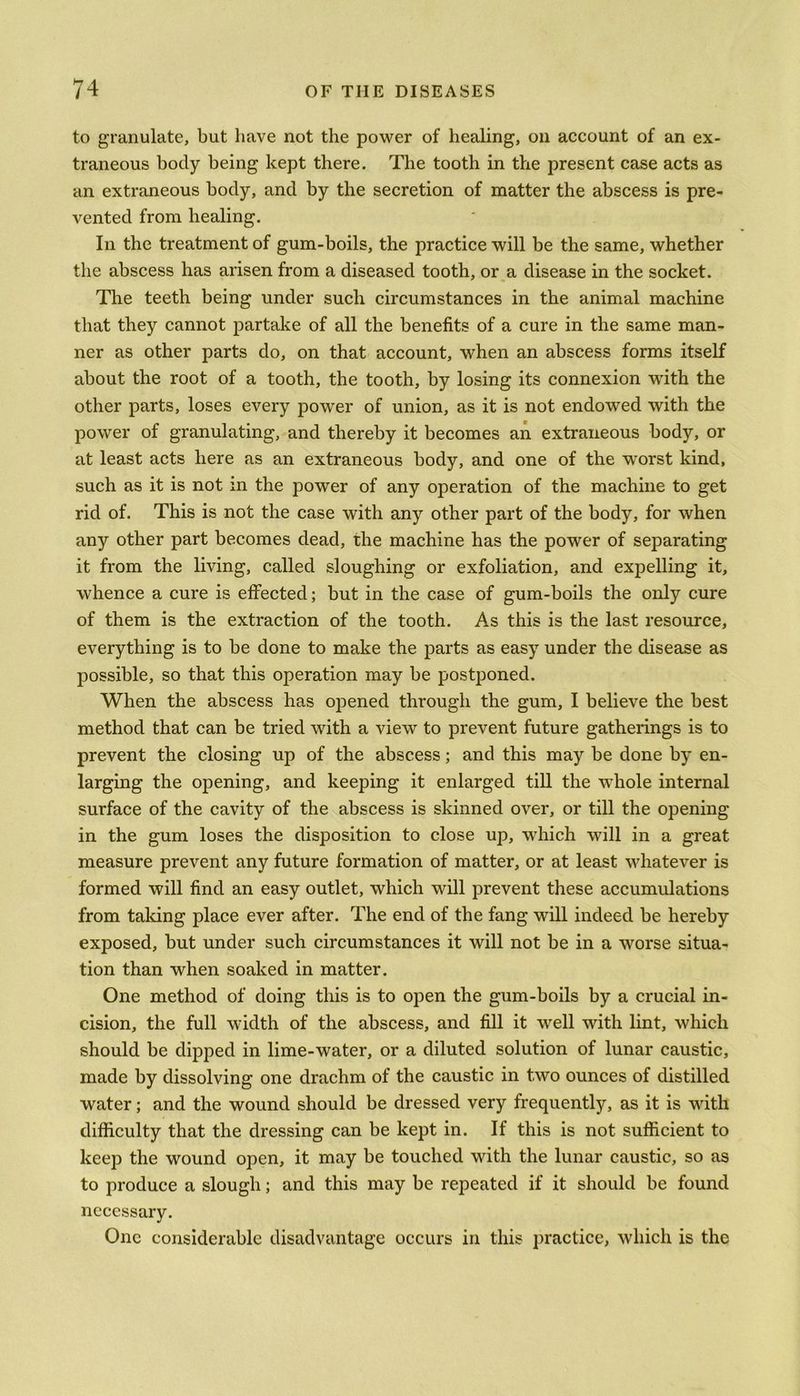 to granulate, but have not the power of healing, on account of an ex- traneous body being kept there. The tooth in the present case acts as an extraneous body, and by the secretion of matter the abscess is pre- vented from healing. In the treatment of gum-boils, the practice will be the same, whether the abscess has arisen from a diseased tooth, or a disease in the socket. The teeth being under such circumstances in the animal machine that they cannot partake of all the benefits of a cure in the same man- ner as other parts do, on that account, when an abscess forms itself about the root of a tooth, the tooth, by losing its connexion with the other parts, loses every power of union, as it is not endowed with the power of granulating, and thereby it becomes an extraneous body, or at least acts here as an extraneous body, and one of the worst kind, such as it is not in the power of any operation of the machine to get rid of. This is not the case with any other part of the body, for when any other part becomes dead, the machine has the power of separating it from the living, called sloughing or exfoliation, and expelling it, whence a cure is effected; but in the case of gum-boils the only cure of them is the extraction of the tooth. As this is the last resource, everything is to be done to make the parts as easy under the disease as possible, so that this operation may be postponed. When the abscess has opened through the gum, I believe the best method that can be tried with a view to prevent future gatherings is to prevent the closing up of the abscess; and this may be done by en- larging the opening, and keeping it enlarged till the whole internal surface of the cavity of the abscess is skinned over, or till the opening in the gum loses the disposition to close up, which will in a great measure prevent any future formation of matter, or at least whatever is formed will find an easy outlet, which will prevent these accumulations from taking place ever after. The end of the fang will indeed be hereby exposed, but under such circumstances it will not be in a worse situa- tion than when soaked in matter. One method of doing this is to open the gum-boils by a crucial in- cision, the full width of the abscess, and fill it well with lint, which should be dipped in lime-water, or a diluted solution of lunar caustic, made by dissolving one drachm of the caustic in two ounces of distilled water; and the wound should be dressed very frequently, as it is with difficulty that the dressing can be kept in. If this is not sufficient to keep the wound open, it may be touched with the lunar caustic, so as to produce a slough; and this may be repeated if it should be found necessary. One considerable disadvantage occurs in this practice, which is the