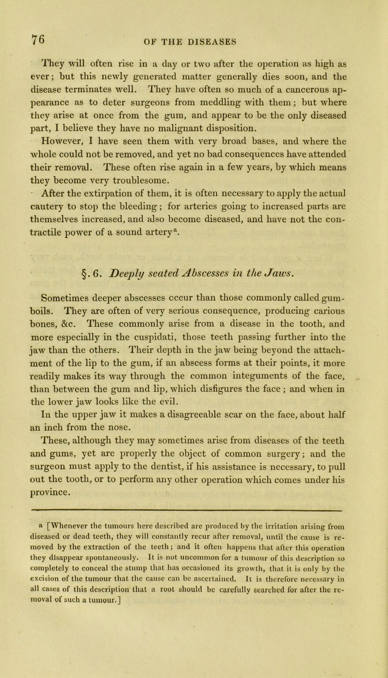 They will often rise in a day or two after the operation as high as ever; but this newly generated matter generally dies soon, and the disease terminates well. They have often so much of a cancerous ap- pearance as to deter surgeons from meddling with them; but where they arise at once from the gum, and appear to be the only diseased part, I believe they have no malignant disposition. However, I have seen them with very broad bases, and where the whole could not be removed, and yet no bad consequences have attended their removal. These often rise again in a few years, by which means they become very troublesome. After the extirpation of them, it is often necessary to apply the actual cautery to stop the bleeding; for arteries going to increased parts are themselves increased, and also become diseased, and have not the con- tractile power of a sound artery3. §.6. Deeply seated Abscesses in the Jaws. Sometimes deeper abscesses occur than those commonly called gum- boils. They are often of very serious consequence, producing carious bones, &c. These commonly arise from a disease in the tooth, and more especially in the cuspidati, those teeth passing further into the jaw than the others. Their depth in the jaw being beyond the attach- ment of the lip to the gum, if an abscess forms at their points, it more readily makes its way through the common integuments of the face, than between the gum and lip, which disfigures the face ; and when in the lower jaw looks like the evil. In the upper jaw it makes a disagreeable scar on the face, about half an inch from the nose. These, although they may sometimes arise from diseases of the teeth and gums, yet are properly the object of common surgery; and the surgeon must apply to the dentist, if his assistance is necessary, to pull out the tooth, or to perform any other operation which comes under his province. a [Whenever the tumours here described are produced by the irritation arising from diseased or dead teeth, they will constantly recur after removal, until the cause is re- moved by the extraction of the teeth; and it often happens that after this operation they disappear spontaneously. It is not uncommon for a tumour of this description so completely to conceal the stump that has occasioned its growth, that it is only by the excision of the tumour that the cause can be ascertained. It is therefore necessary in all cases of this description that a root should be carefully searched for after the re- moval of such a tumour.]