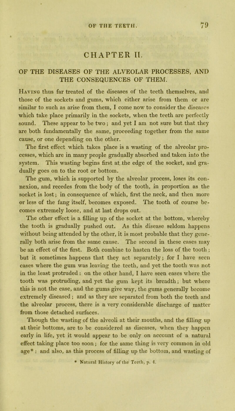 CHAPTER II. OF THE DISEASES OF THE ALVEOLAR PROCESSES, AND THE CONSEQUENCES OF THEM. Having thus far treated of the diseases of the teeth themselves, and those of the sockets and gums, which either arise from them or are similar to such as arise from them, I come now to consider the diseases which take place primarily in the sockets, when the teeth are perfectly sound. These appear to be two ; and yet I am not sure hut that they are both fundamentally the same, proceeding together from the same cause, or one depending on the other. The first effect which takes place is a wasting of the alveolar pro- cesses, which are in many people gradually absorbed and taken into the sj^stem. This wasting begins first at the edge of the socket, and gra - dually goes on to the root or bottom. The gum, wdiich is supported by the alveolar process, loses its con- nexion, and recedes from the body of the tooth, in proportion as the socket is lost; in consequence of which, first the neck, and then more or less of the fang itself, becomes exposed. The tooth of course be- comes extremely loose, and at last drops out. The other effect is a filling up of the socket at the bottom, whereby the tooth is gradually pushed out. As this disease seldom happens without being attended by the other, it is most probable that they gene- rally both arise from the same cause. The second in these cases may be an effect of the first. Both combine to hasten the loss of the tooth ; but it sometimes happens that they act separately; for I have seen cases where the gum was leaving the teeth, and yet the tooth was not in the least protruded: on the other hand, I have seen cases where the tooth was protruding, and yet the gum kept its breadth; but where this is not the case, and the gums give wray, the gums generally become extremely diseased; and as they are separated from both the teeth and the alveolar process, there is a very considerable discharge of matter from those detached surfaces. Though the wasting of the alveoli at their mouths, and the filling up at their bottoms, are to be considered as diseases, when they happen early in life, yet it would appear to be only on account of a natural effect taking place too soon; for the same thing is very common in old age* : and also, as this process of filling up the bottom, and wasting of * Natural History of the Teeth, p. 4.
