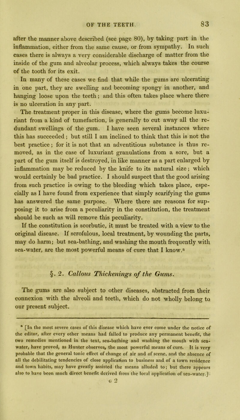 after the manner above described (see page 80), by taking part in the inflammation, either from the same cause, or from sympathy. In such cases there is always a very considerable discharge of matter from the inside of the gum and alveolar process, which always takes the course of the tooth for its exit. In many of these cases we find that while the gums are ulcerating in one part, they are swelling and becoming spongy in another, and hanging loose upon the teeth; and this often takes place where there is no ulceration in any part. The treatment proper in this disease, where the gums become luxu- riant from a kind of tumefaction, is generally to cut away all the re- dundant swellings of the gum. I have seen several instances where this has succeeded; but still I am inclined to think that this is not the best practice; for it is not that an adventitious substance is thus re- moved, as in the case of luxuriant granulations from a sore, but a part of the gum itself is destroyed, in like manner as a part enlarged by inflammation may be reduced by the knife to its natural size; which would certainly be bad practice. I should suspect that the good arising from such practice is owing to the bleeding which takes place, espe- cially as I have found from experience that simply scarifying the gums has answered the same purpose. Where there are reasons for sup- posing it to arise from a peculiarity in the constitution, the treatment should be such as will remove this peculiarity. If the constitution is scorbutic, it must be treated with a view to the original disease. If scrofulous, local treatment, by wounding the parts, may do harm; but sea-bathing, and washing the mouth frequently with sea-water, are the most powerful means of cure that I know.a §.2. Callous Thickenings of the Gums. The gums are also subject to other diseases, abstracted from their connexion with the alveoli and teeth, which do not wholly belong to our present subject. 71 [In the most severe cases of this disease which have ever come under the notice of the editor, after every other means had failed to produce any permanent benefit, the two remedies mentioned in the text, sea-bathing and washing the mouth with sea- water, have proved, as Hunter observes, the most powerful means of cure. It is very probable that the general tonic effect of change of air and of scene, and the absence of all the debilitating tendencies of close application to business and of a town residence and town habits, may have greatly assisted the means alluded to; but there appears also to have been much direct benefit derived from the local application of sea-water.J
