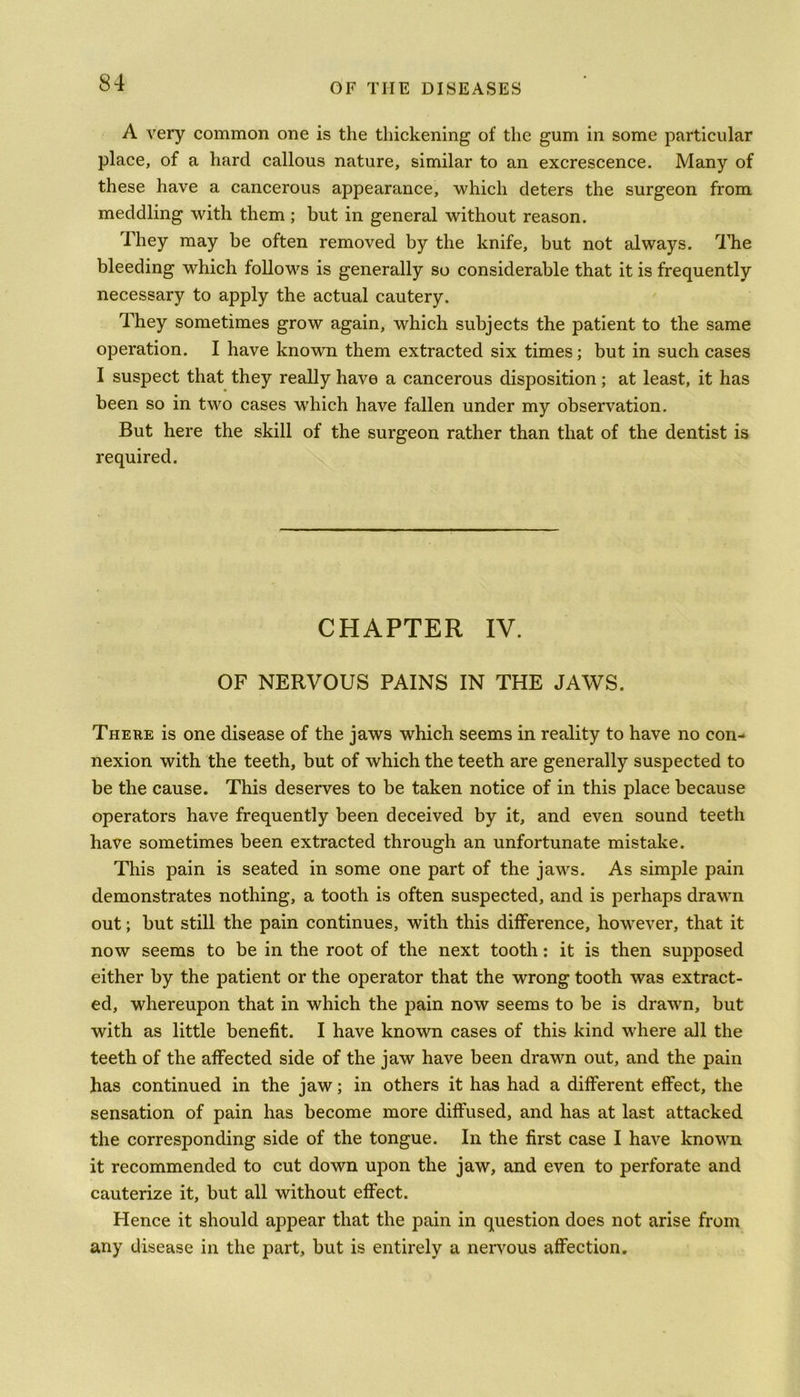 A very common one is the thickening of the gum in some particular place, of a hard callous nature, similar to an excrescence. Many of these have a cancerous appearance, 'which deters the surgeon from meddling with them ; but in general without reason. They may be often removed by the knife, but not always. The bleeding which follows is generally so considerable that it is frequently necessary to apply the actual cautery. They sometimes grow again, which subjects the patient to the same operation. I have known them extracted six times; but in such cases I suspect that they really have a cancerous disposition; at least, it has been so in two cases w’hich have fallen under my observation. But here the skill of the surgeon rather than that of the dentist is required. CHAPTER IV. OF NERVOUS PAINS IN THE JAWS. There is one disease of the jaws which seems in reality to have no con- nexion with the teeth, but of which the teeth are generally suspected to be the cause. This deserves to be taken notice of in this place because operators have frequently been deceived by it, and even sound teeth have sometimes been extracted through an unfortunate mistake. This pain is seated in some one part of the jaws. As simple pain demonstrates nothing, a tooth is often suspected, and is perhaps drawn out; but still the pain continues, with this difference, however, that it now seems to be in the root of the next tooth: it is then supposed either by the patient or the operator that the wrong tooth was extract- ed, whereupon that in which the pain now seems to be is drawn, but with as little benefit. I have known cases of this kind where all the teeth of the affected side of the jaw have been drawn out, and the pain has continued in the jaw; in others it has had a different effect, the sensation of pain has become more diffused, and has at last attacked the corresponding side of the tongue. In the first case I have known it recommended to cut down upon the jaw, and even to perforate and cauterize it, but all without effect. Hence it should appear that the pain in question does not arise from any disease in the part, but is entirely a nervous affection.