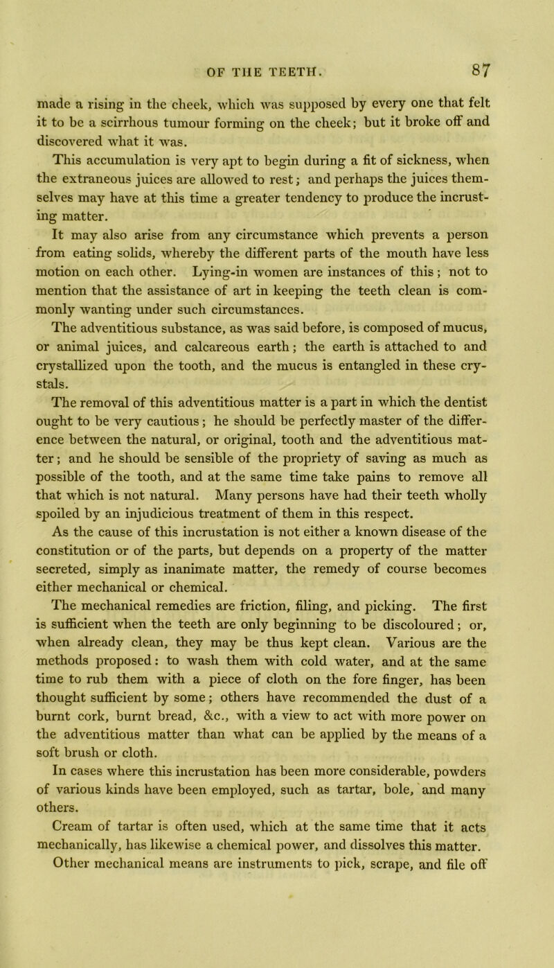 made a rising in the cheek, which was supposed by every one that felt it to be a scirrhous tumour forming on the cheek; but it broke off and discovered what it was. This accumulation is very apt to begin during a fit of sickness, when the extraneous juices are allowed to rest; and perhaps the juices them- selves may have at this time a greater tendency to produce the incrust- ing matter. It may also arise from any circumstance which prevents a person from eating solids, whereby the different parts of the mouth have less motion on each other. Lying-in women are instances of this ; not to mention that the assistance of art in keeping the teeth clean is com- monly wanting under such circumstances. The adventitious substance, as was said before, is composed of mucus, or animal juices, and calcareous earth; the earth is attached to and crystallized upon the tooth, and the mucus is entangled in these cry- stals. The removal of this adventitious matter is a part in which the dentist ought to be very cautious ; he should be perfectly master of the differ- ence between the natural, or original, tooth and the adventitious mat- ter ; and he should be sensible of the propriety of saving as much as possible of the tooth, and at the same time take pains to remove all that which is not natural. Many persons have had their teeth wholly spoiled by an injudicious treatment of them in this respect. As the cause of this incrustation is not either a known disease of the constitution or of the parts, but depends on a property of the matter secreted, simply as inanimate matter, the remedy of course becomes either mechanical or chemical. The mechanical remedies are friction, filing, and picking. The first is sufficient when the teeth are only beginning to be discoloured; or, when already clean, they may be thus kept clean. Various are the methods proposed: to wash them with cold water, and at the same time to rub them with a piece of cloth on the fore finger, has been thought sufficient by some; others have recommended the dust of a burnt cork, burnt bread, &c., with a view to act with more power on the adventitious matter than what can be applied by the means of a soft brush or cloth. In cases where this incrustation has been more considerable, powders of various kinds have been employed, such as tartar, bole, and many others. Cream of tartar is often used, which at the same time that it acts mechanically, has likewise a chemical power, and dissolves this matter. Other mechanical means are instruments to pick, scrape, and file oft'