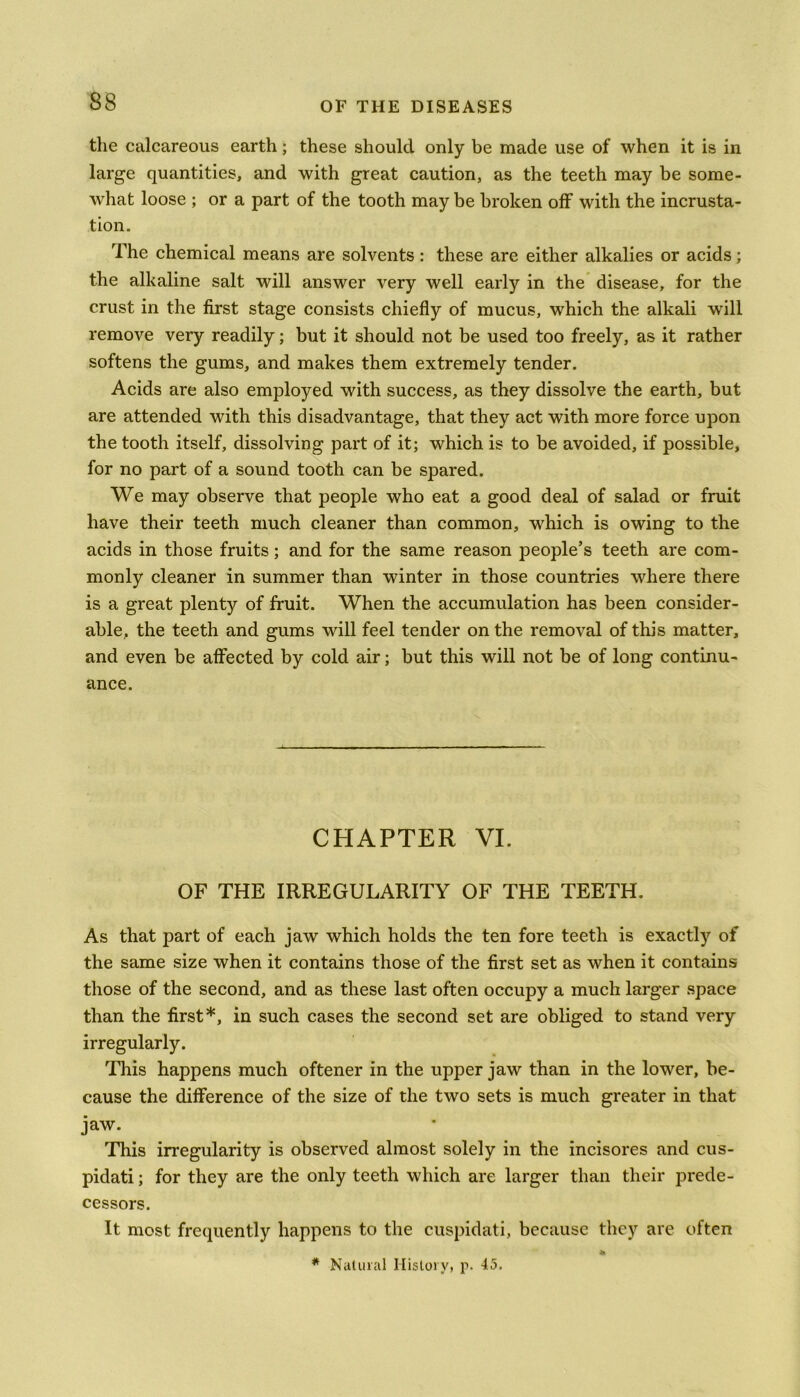 the calcareous earth; these should only be made use of when it is in large quantities, and with great caution, as the teeth may be some- what loose ; or a part of the tooth may be broken off with the incrusta- tion. The chemical means are solvents: these are either alkalies or acids; the alkaline salt will answer very well early in the disease, for the crust in the first stage consists chiefly of mucus, which the alkali will remove very readily; but it should not be used too freely, as it rather softens the gums, and makes them extremely tender. Acids are also employed with success, as they dissolve the earth, but are attended with this disadvantage, that they act with more force upon the tooth itself, dissolving part of it; which is to be avoided, if possible, for no part of a sound tooth can be spared. We may observe that people who eat a good deal of salad or fruit have their teeth much cleaner than common, which is owing to the acids in those fruits; and for the same reason people’s teeth are com- monly cleaner in summer than winter in those countries where there is a great plenty of fruit. When the accumulation has been consider- able, the teeth and gums will feel tender on the removal of this matter, and even be affected by cold air; but this will not be of long continu- ance. CHAPTER VI. OF THE IRREGULARITY OF THE TEETH. As that part of each jaw which holds the ten fore teeth is exactly of the same size when it contains those of the first set as when it contains those of the second, and as these last often occupy a much larger space than the first*, in such cases the second set are obliged to stand very irregularly. This happens much oftener in the upper jaw than in the lower, be- cause the difference of the size of the two sets is much greater in that jaw. This irregularity is observed almost solely in the incisores and cus- pidati; for they are the only teeth which are larger than their prede- cessors. It most frequently happens to the cuspidati, because they are often