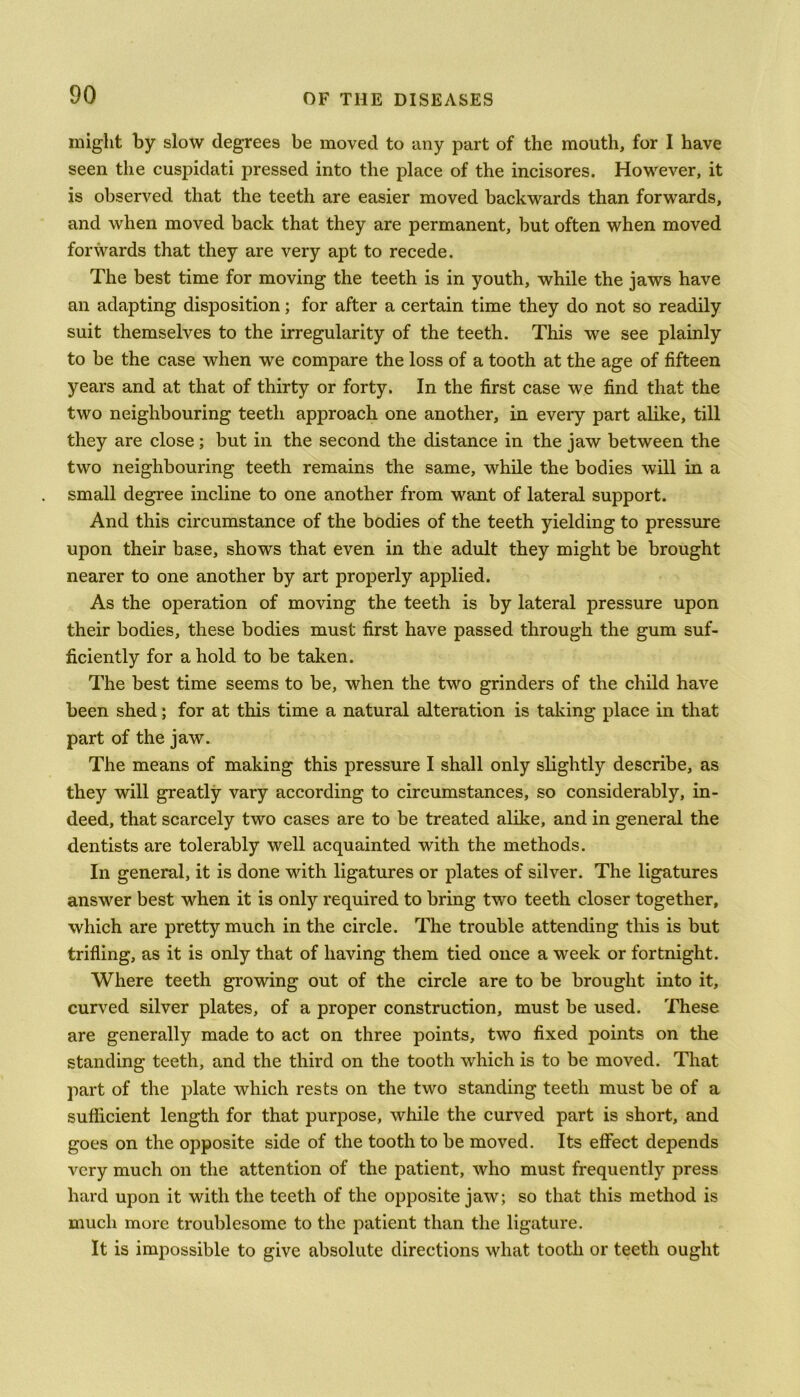 might by slow degrees be moved to any part of the mouth, for I have seen the cuspidati pressed into the place of the incisores. However, it is observed that the teeth are easier moved backwards than forwards, and when moved back that they are permanent, but often when moved forwards that they are very apt to recede. The best time for moving the teeth is in youth, while the jaws have an adapting disposition; for after a certain time they do not so readily suit themselves to the irregularity of the teeth. This we see plainly to be the case when we compare the loss of a tooth at the age of fifteen years and at that of thirty or forty. In the first case we find that the two neighbouring teeth approach one another, in every part alike, till they are close; but in the second the distance in the jaw between the two neighbouring teeth remains the same, while the bodies will in a small degree incline to one another from want of lateral support. And this circumstance of the bodies of the teeth yielding to pressure upon their base, shows that even in the adult they might be brought nearer to one another by art properly applied. As the operation of moving the teeth is by lateral pressure upon their bodies, these bodies must first have passed through the gum suf- ficiently for a hold to be taken. The best time seems to be, when the two grinders of the child have been shed; for at this time a natural alteration is taking place in that part of the jaw. The means of making this pressure I shall only slightly describe, as they will greatly vary according to circumstances, so considerably, in- deed, that scarcely two cases are to be treated alike, and in general the dentists are tolerably well acquainted with the methods. In general, it is done with ligatures or plates of silver. The ligatures answer best when it is only required to bring two teeth closer together, which are pretty much in the circle. The trouble attending this is but trifling, as it is only that of having them tied once a week or fortnight. Where teeth growing out of the circle are to be brought into it, curved silver plates, of a proper construction, must be used. These are generally made to act on three points, two fixed points on the standing teeth, and the third on the tooth which is to be moved. That part of the plate which rests on the two standing teeth must be of a sufficient length for that purpose, while the curved part is short, and goes on the opposite side of the tooth to be moved. Its effect depends very much on the attention of the patient, who must frequently press hard upon it with the teeth of the opposite jaw; so that this method is much more troublesome to the patient than the ligature. It is impossible to give absolute directions what tooth or teeth ought
