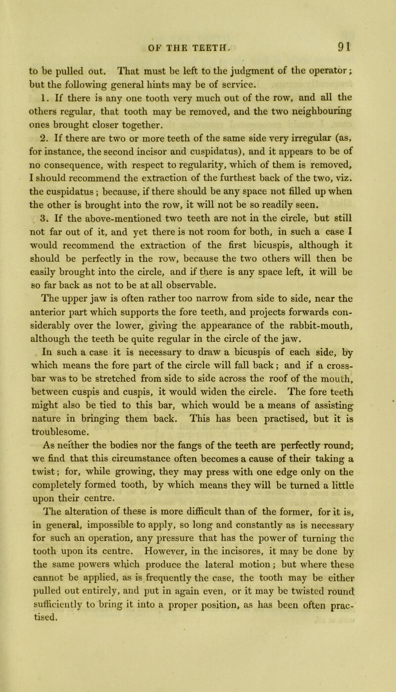 to be pulled out. That must be left to the judgment of the operator; but the following general hints may be of service. 1. If there is any one tooth very much out of the row, and all the others regular, that tooth may be removed, and the two neighbouring ones brought closer together. 2. If there are two or more teeth of the same side very irregular (as, for instance, the second incisor and cuspidatus), and it appears to be of no consequence, with respect to regularity, which of them is removed, I should recommend the extraction of the furthest back of the two, viz. the cuspidatus ; because, if there should be any space not filled up when the other is brought into the row, it will not be so readily seen. 3. If the above-mentioned two teeth are not in the circle, but still not far out of it, and yet there is not room for both, in such a case I would recommend the extraction of the first bicuspis, although it should be perfectly in the row, because the two others will then be easily brought into the circle, and if there is any space left, it will be so far back as not to be at all observable. The upper jaw is often rather too narrow from side to side, near the anterior part which supports the fore teeth, and projects forwards con- siderably over the lower, giving the appearance of the rabbit-mouth, although the teeth be quite regular in the circle of the jaw. In such a case it is necessary to draw a bicuspis of each side, by which means the fore part of the circle will fall back; and if a cross- bar was to be stretched from side to side across the roof of the mouth, between cuspis and cuspis, it would widen the circle. The fore teeth might also be tied to this bar, which would be a means of assisting nature in bringing them back. This has been practised, but it is troublesome. As neither the bodies nor the fangs of the teeth are perfectly round; we find that this circumstance often becomes a cause of their taking a twist; for, while growing, they may press with one edge only on the completely formed tooth, by which means they will be turned a little upon their centre. The alteration of these is more difficult than of the former, for it is, in general, impossible to apply, so long and constantly as is necessary for such an operation, any pressure that has the power of turning the tooth upon its centre. However, in the incisores, it may be done by the same powers which produce the lateral motion; but where these cannot be applied, as is frequently the case, the tooth may be either pulled out entirely, and put in again even, or it may be twisted round sufficiently to bring it into a proper position, as has been often prac- tised.