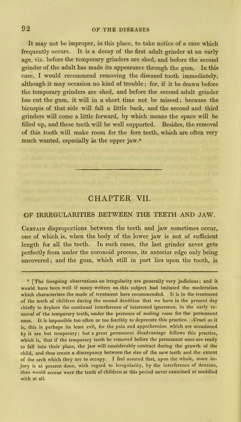 It may not be improper, in this place, to take notice of a case which frequently occurs. It is a decay of the first adult grinder at an early age, viz. before the temporary grinders are shed, and before the second grinder of the adult has made its appearance through the gum. In this case, I would recommend removing the diseased tooth immediately, although it may occasion no kind of trouble; for, if it be drawn before the temporary grinders are shed, and before the second adult grinder has cut the gum, it will in a short time not be missed; because the bicuspis of that side wfill fall a little back, and the second and third grinders will come a little forward, by which means the space will be filled up, and these teeth will be well supported. Besides, the removal of this tooth will make room for the fore teeth, which are often very much wanted, especially in the upper jaw.a CHAPTER VII. OF IRREGULARITIES BETWEEN THE TEETH AND JAW. Certain disproportions between the teeth and jaw sometimes occur, one of which is, when the body of the lower jaw is not of sufficient length for all the teeth. In such cases, the last grinder never gets perfectly from under the coronoid process, its anterior edge only being uncovered; and the gum, which still in part lies upon the tooth, is a [The foregoing observations on irregularity are generally very judicious; and it would have been well if many writers on this subject had imitated the moderation which characterizes the mode of treatment here recommended. It is in the treatment of the teeth of children during the second dentition that we have in the present day chiefly to deplore the continual interference of interested ignorance, in the early re- moval of the temporary teeth, under the pretence of making room for the permanent ones. It is impossible too often or too forcibly to deprecate this practice. Cruel as it is, this is perhaps its least evil, for the pain and apprehension which are occasioned by it are but temporary; but a great permanent disadvantage follows this practice, which is, that if the temporary teeth be removed before the permanent ones are ready to fall into their place, the jaw will considerably contract during the growth of the child, and thus create a discrepancy between the size of the new teeth and the extent of the arch which they are to occupy. I feel assured that, upon the whole, more in- jury is at present done, with regard to irregularity, by the interference of dentists, than would accrue were the teeth of children at this period never examined or meddled with at all.