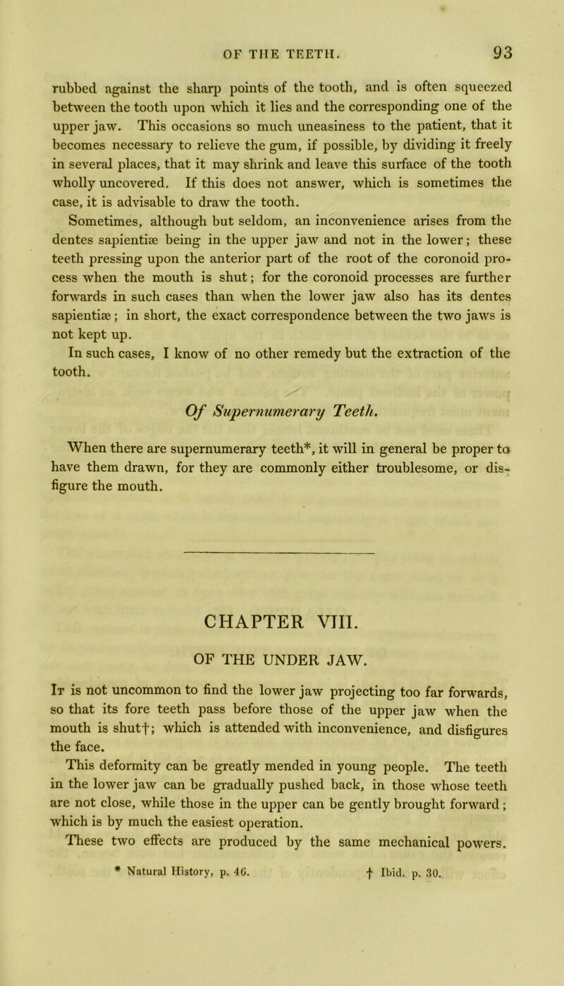 rubbed against the sharp points of the tooth, and is often squeezed between the tooth upon which it lies and the corresponding one of the upper jaw. This occasions so much uneasiness to the patient, that it becomes necessary to relieve the gum, if possible, by dividing it freely in several places, that it may shrink and leave this surface of the tooth wholly uncovered. If this does not answer, which is sometimes the case, it is advisable to draw the tooth. Sometimes, although but seldom, an inconvenience arises from the dentes sapientise being in the upper jaw and not in the lower; these teeth pressing upon the anterior part of the root of the coronoid pro- cess when the mouth is shut; for the coronoid processes are further forwards in such cases than when the lower jaw also has its dentes sapientice; in short, the exact correspondence between the two jaws is not kept up. In such cases, I know of no other remedy but the extraction of the tooth. Of Supernumerary Teeth. When there are supernumerary teeth*, it will in general be proper to have them drawn, for they are commonly either troublesome, or dis- figure the mouth. CHAPTER VIII. OF THE UNDER JAW. It is not uncommon to find the lower jaw projecting too far forwards, so that its fore teeth pass before those of the upper jaw when the mouth is shutf; which is attended with inconvenience, and disfigures the face. This deformity can be greatly mended in young people. The teeth in the lower jaw can be gradually pushed back, in those whose teeth are not close, while those in the upper can be gently brought forward; which is by much the easiest operation. These two effects are produced by the same mechanical powers.