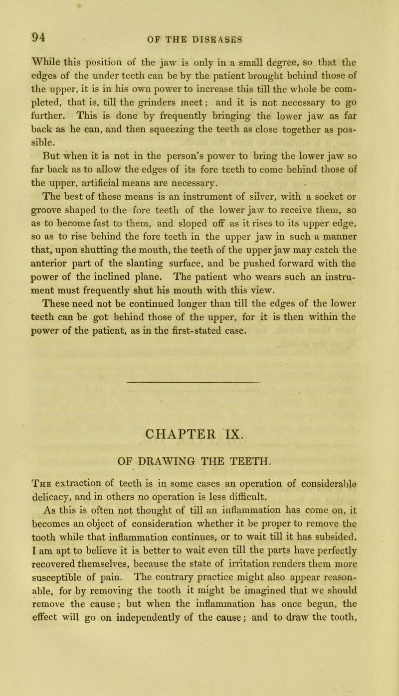 While this position of the jaw is only in a small degree, so that the edges of the under teeth can be by the patient brought behind those of the upper, it is in his own power to increase this till the whole be com- pleted, that is, till the grinders meet; and it is not necessary to go further. This is done by frequently bringing the lower jaw as far back as he can, and then squeezing the teeth as close together as pos- sible. But when it is not in the person’s power to bring the lower jaw so far back as to allow the edges of its fore teeth to come behind those of the upper, artificial means are necessary. The best of these means is an instrument of silver, with a socket or groove shaped to the fore teeth of the lower jaw to receive them, so as to become fast to them, and sloped off as it rises to its upper edge, so as to rise behind the fore teeth in the upper jaw in such a manner that, upon shutting the mouth, the teeth of the upper jaw may catch the anterior part of the slanting surface, and be pushed forward with the power of the inclined plane. The patient who wears such an instru- ment must frequently shut his mouth with this view. These need not be continued longer than till the edges of the lower teeth can be got behind those of the upper, for it is then within the power of the patient, as in the first-stated case. CHAPTER IX. OF DRAWING THE TEETH. The extraction of teeth is in some cases an operation of considerable delicacy, and in others no operation is less difficult. As this is often not thought of till an inflammation has come on, it becomes an object of consideration whether it be proper to remove the tooth while that inflammation continues, or to wait till it has subsided. I am apt to believe it is better to wait even till the parts have perfectly recovered themselves, because the state of irritation renders them more susceptible of pain. The contrary practice might also appear reason- able, for by removing the tooth it might be imagined that we should remove the cause; but when the inflammation has once begun, the effect will go on independently of the cause; and to draw the tooth,