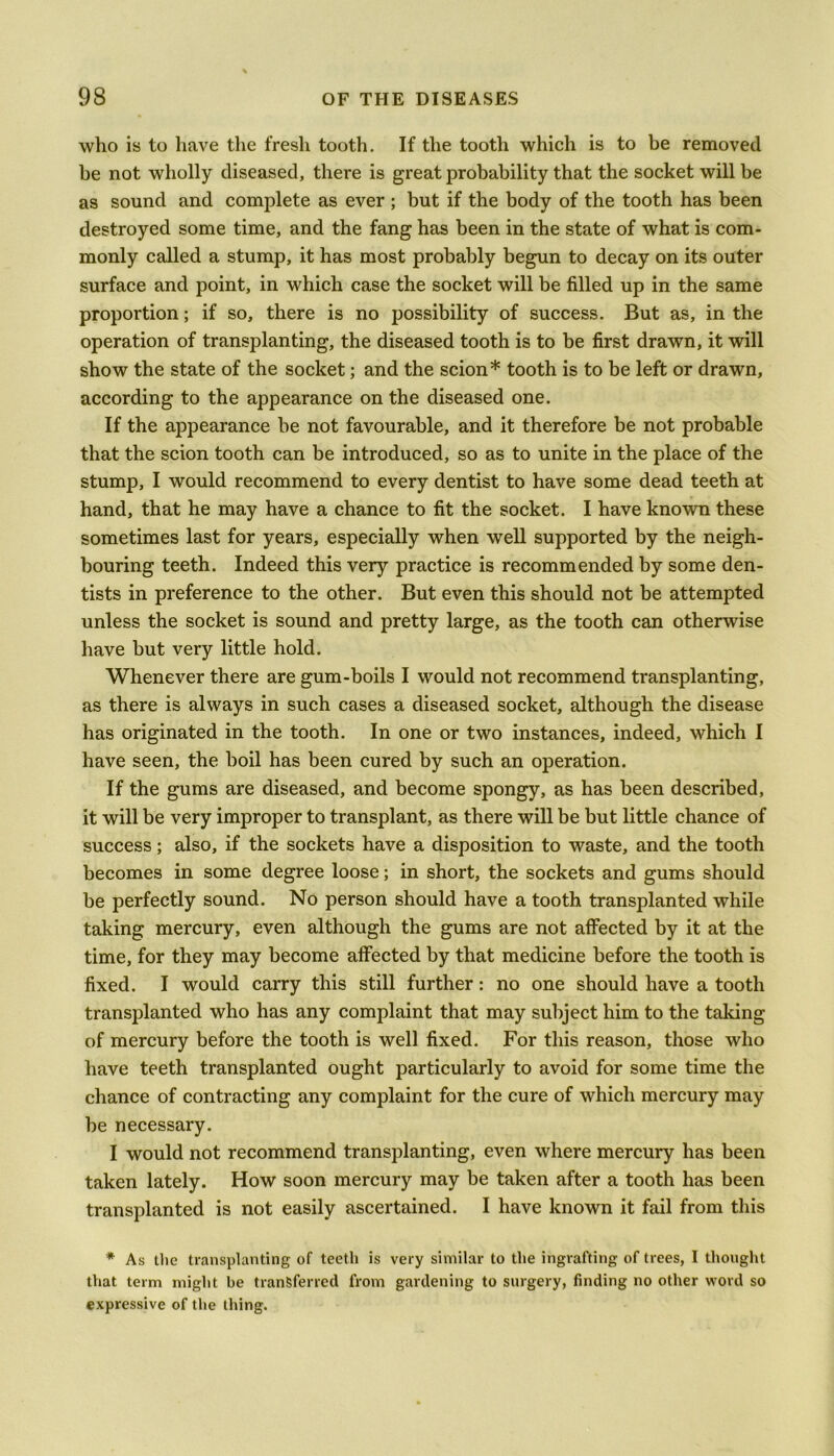 who is to have the fresh tooth. If the tooth which is to be removed he not wholly diseased, there is great probability that the socket will be as sound and complete as ever ; but if the body of the tooth has been destroyed some time, and the fang has been in the state of what is com- monly called a stump, it has most probably begun to decay on its outer surface and point, in which case the socket will be filled up in the same proportion; if so, there is no possibility of success. But as, in the operation of transplanting, the diseased tooth is to be first drawn, it will show the state of the socket; and the scion* tooth is to be left or drawn, according to the appearance on the diseased one. If the appearance be not favourable, and it therefore be not probable that the scion tooth can be introduced, so as to unite in the place of the stump, I would recommend to every dentist to have some dead teeth at hand, that he may have a chance to fit the socket. I have known these sometimes last for years, especially when well supported by the neigh- bouring teeth. Indeed this very practice is recommended by some den- tists in preference to the other. But even this should not be attempted unless the socket is sound and pretty large, as the tooth can otherwise have but very little hold. Whenever there are gum-boils I would not recommend transplanting, as there is always in such cases a diseased socket, although the disease has originated in the tooth. In one or two instances, indeed, which I have seen, the boil has been cured by such an operation. If the gums are diseased, and become spongy, as has been described, it will be very improper to transplant, as there will be but little chance of success; also, if the sockets have a disposition to waste, and the tooth becomes in some degree loose; in short, the sockets and gums should be perfectly sound. No person should have a tooth transplanted while taking mercury, even although the gums are not affected by it at the time, for they may become affected by that medicine before the tooth is fixed. I would carry this still further: no one should have a tooth transplanted who has any complaint that may subject him to the taking of mercury before the tooth is well fixed. For this reason, those who have teeth transplanted ought particularly to avoid for some time the chance of contracting any complaint for the cure of which mercury may be necessary. I would not recommend transplanting, even where mercury has been taken lately. How soon mercury may be taken after a tooth has been transplanted is not easily ascertained. I have known it fail from this * As the transplanting of teeth is very similar to the ingrafting of trees, I thought that term might be transferred from gardening to surgery, finding no other word so expressive of the thing.