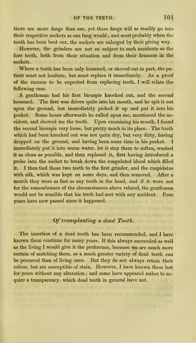 there are more fangs than one, yet these fangs will as readily go into their respective sockets as one fang would ; and most probably when the tooth has been beat out, the sockets are enlarged by their giving way. However, the grinders are not so subject to such accidents as the fore teeth, both from their situation and from their firmness in the sockets. Where a tooth has been only loosened, or shoved out in part, the pa- tient must not hesitate, but must replace it immediately. As a proof of the success to be expected from replacing teeth, I will relate the following case. A gentleman had his first bicuspis knocked out, and the second loosened. The first was driven quite into his mouth, and he spit it out upon the ground, but immediately picked it up and put it into his pocket. Some hours afterwards he called upon me, mentioned the ac- cident, and showed me the tooth. Upon examining his mouth, I found the second bicuspis very loose, but pretty much in its place. The tooth which had been knocked out was not quite dry, but very dirty, having dropped on the ground, and having been some time in his pocket. I immediately put it into warm water, let it stay there to soften, washed it as clean as possible, and then replaced it, first having introduced a probe into the socket to break down the coagulated blood which filled it. I then tied these two teeth to the first grinder, and the cuspidatus with silk, which was kept on some days, and then removed. After a month they were as fast as any teeth in the head, and if it were not for the remembrance of the circumstances above related, the gentleman would not be sensible that his teeth had met with any accident. Four years have now passed since it happened. Of transplanting a dead Tooth. The insertion of a dead tooth has been recommended, and I have known them continue for many years. If this always succeeded as well as the living I would give it the preference, because we are much more certain of matching them, as a much greater variety of dead teeth can be procured than of living ones. But they do not always retain their colour, but are susceptible of stain. However, I have known them last for years without any alteration; and some have appeared rather to ac- quire a transparency, which dead teeth in general have not.