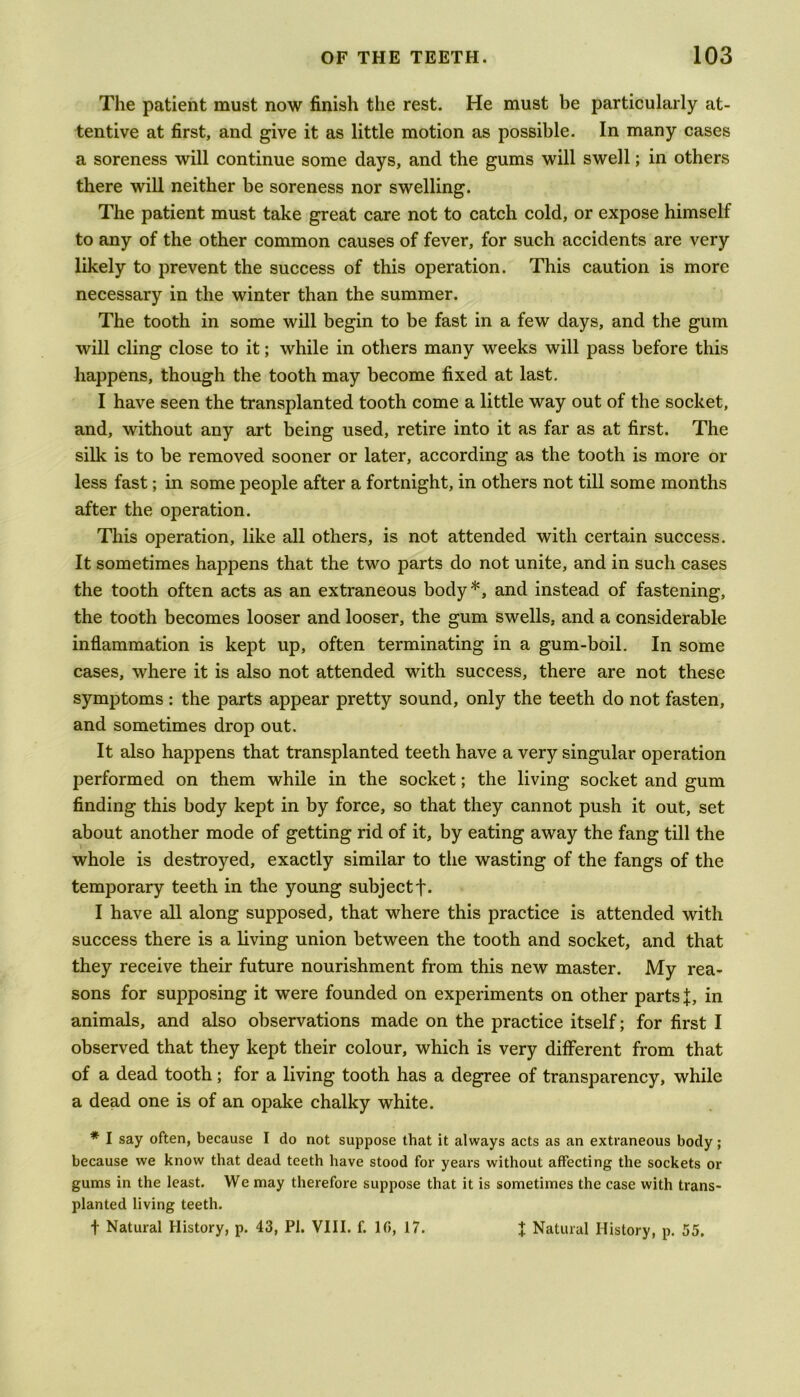 The patient must now finish the rest. He must be particularly at- tentive at first, and give it as little motion as possible. In many cases a soreness will continue some days, and the gums will swell; in others there will neither be soreness nor swelling. The patient must take great care not to catch cold, or expose himself to any of the other common causes of fever, for such accidents are very likely to prevent the success of this operation. This caution is more necessary in the winter than the summer. The tooth in some will begin to be fast in a few days, and the gum will cling close to it; while in others many weeks will pass before this happens, though the tooth may become fixed at last. I have seen the transplanted tooth come a little way out of the socket, and, without any art being used, retire into it as far as at first. The silk is to be removed sooner or later, according as the tooth is more or less fast; in some people after a fortnight, in others not till some months after the operation. This operation, like all others, is not attended with certain success. It sometimes happens that the two parts do not unite, and in such cases the tooth often acts as an extraneous body*, and instead of fastening, the tooth becomes looser and looser, the gum swells, and a considerable inflammation is kept up, often terminating in a gum-boil. In some cases, where it is also not attended with success, there are not these symptoms : the parts appear pretty sound, only the teeth do not fasten, and sometimes drop out. It also happens that transplanted teeth have a very singular operation performed on them while in the socket; the living socket and gum finding this body kept in by force, so that they cannot push it out, set about another mode of getting rid of it, by eating away the fang till the whole is destroyed, exactly similar to the wasting of the fangs of the temporary teeth in the young subject j\ I have all along supposed, that where this practice is attended with success there is a living union between the tooth and socket, and that they receive their future nourishment from this new master. My rea- sons for supposing it were founded on experiments on other parts {, in animals, and also observations made on the practice itself; for first I observed that they kept their colour, which is very different from that of a dead tooth; for a living tooth has a degree of transparency, while a dead one is of an opake chalky white. * I say often, because I do not suppose that it always acts as an extraneous body; because we know that dead teeth have stood for years without affecting the sockets or gums in the least. We may therefore suppose that it is sometimes the case with trans- planted living teeth. f Natural History, p. 43, PI. VIII. f. 10, 17. X Natural History, p. 55.