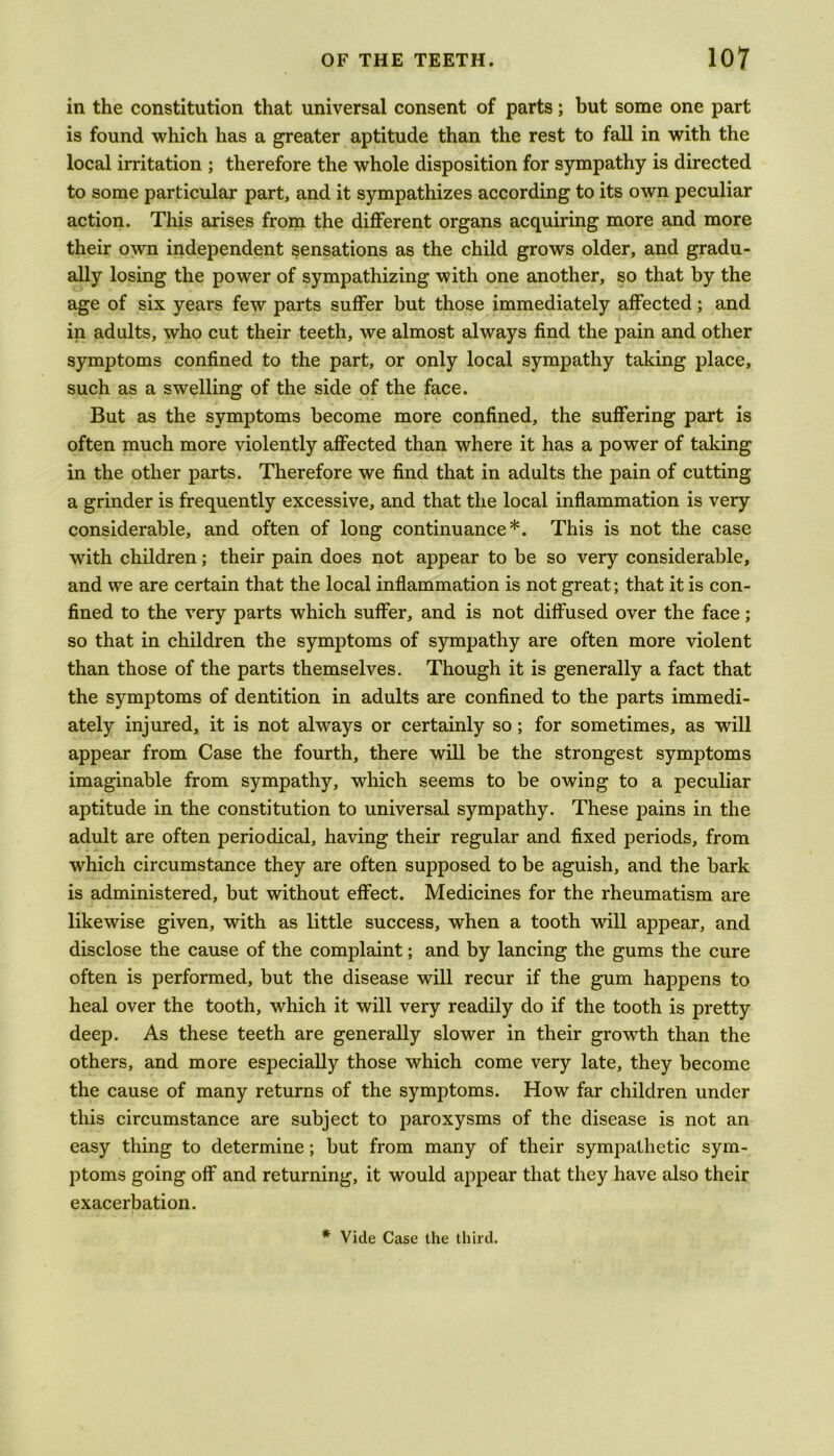 in the constitution that universal consent of parts; but some one part is found which has a greater aptitude than the rest to fall in with the local irritation ; therefore the whole disposition for sympathy is directed to some particular part, and it sympathizes according to its own peculiar action. This arises from the different organs acquiring more and more their own independent sensations as the child grows older, and gradu- ally losing the power of sympathizing with one another, so that by the age of six years few parts suffer but those immediately affected; and in adults, who cut their teeth, we almost always find the pain and other symptoms confined to the part, or only local sympathy taking place, such as a swelling of the side of the face. But as the symptoms become more confined, the suffering part is often much more violently affected than where it has a power of taking in the other parts. Therefore we find that in adults the pain of cutting a grinder is frequently excessive, and that the local inflammation is very considerable, and often of long continuance*. This is not the case with children; their pain does not appear to be so very considerable, and we are certain that the local inflammation is not great; that it is con- fined to the very parts which suffer, and is not diffused over the face; so that in children the symptoms of sympathy are often more violent than those of the parts themselves. Though it is generally a fact that the symptoms of dentition in adults are confined to the parts immedi- ately injured, it is not always or certainly so; for sometimes, as will appear from Case the fourth, there will be the strongest symptoms imaginable from sympathy, which seems to be owing to a peculiar aptitude in the constitution to universal sympathy. These pains in the adult are often periodical, having their regular and fixed periods, from which circumstance they are often supposed to be aguish, and the bark is administered, but without effect. Medicines for the rheumatism are likewise given, with as little success, when a tooth will appear, and disclose the cause of the complaint; and by lancing the gums the cure often is performed, but the disease will recur if the gum happens to heal over the tooth, which it will very readily do if the tooth is pretty deep. As these teeth are generally slower in their growth than the others, and more especially those which come very late, they become the cause of many returns of the symptoms. How far children under this circumstance are subject to paroxysms of the disease is not an easy thing to determine; but from many of their sympathetic sym- ptoms going off and returning, it would appear that they have also their exacerbation. * Vide Case the third.