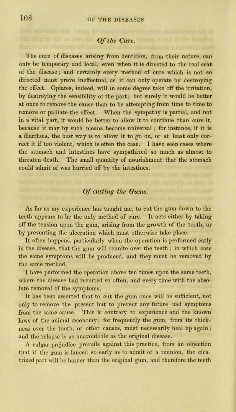 Of the Cure. The cure of diseases arising from dentition, from their nature, can only be temporary and local, even when it is directed to the real seat of the disease; and certainly every method of cure which is not so directed must prove ineffectual, as it can only operate by destroying the effect. Opiates, indeed, will in some degree take off the irritation, by destroying the sensibility of the part; but surely it would be better at once to remove the cause than to be attempting from time to time to remove or palliate the effect. When the sympathy is partial, and not in a vital part, it would be better to allow it to continue than cure it, because it may by such means become universal; for instance, if it is a diarrhoea, the best way is to allow it to go on, or at least only cor- rect it if too violent, which is often the case. I have seen cases where the stomach and intestines have sympathized so much as almost to threaten death. The small quantity of nourishment that the stomach could admit of was hurried off by the intestines. Of cutting the Gums. As far as my experience has taught me, to cut the gum down to the teeth appears to be the only method of cure. It acts either by taking off the tension upon the gum, arising from the growth of the tooth, or by preventing the ulceration which must otherwise take place. It often happens, particularly when the operation is performed early in the disease, that the gum will reunite over the teeth; in which case the same symptoms will be produced, and they must be removed by the same method. I have performed the operation above ten times upon the same teeth, where the disease had recurred so often, and every time with the abso- lute removal of the symptoms. It has been asserted that to cut the gum once will be sufficient, not only to remove the present but to prevent any future bad symptoms from the same cause. This is contrary to experience and the known laws of the animal ceconomy; for frequently the gum, from its thick- ness over the tooth, or other causes, must necessarily heal up again; and the relapse is as unavoidable as the original disease. A vulgar prejudice prevails against this practice, from an objection that if the gum is lanced so early as to admit of a reunion, the cica- trized part will be harder than the original gum, and therefore the teeth