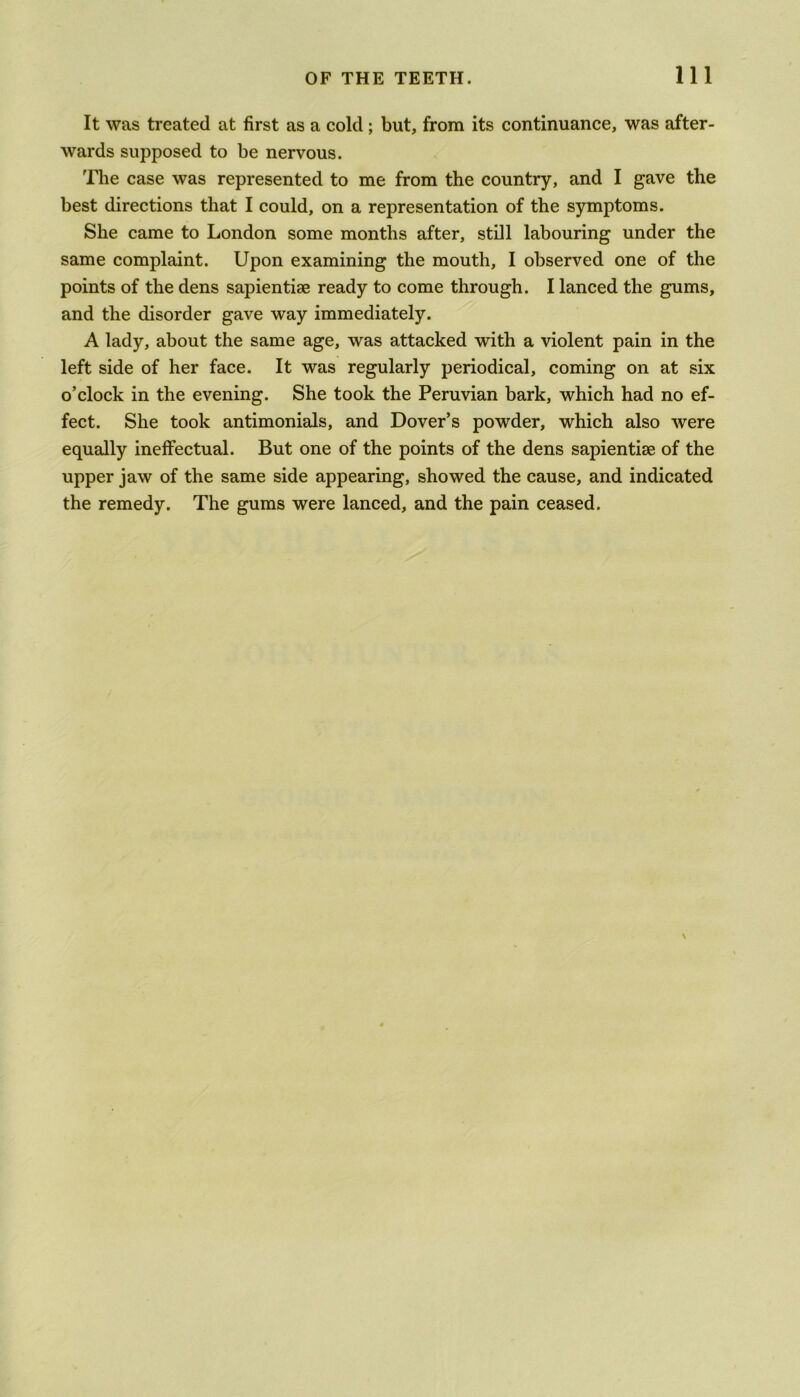 It was treated at first as a cold; but, from its continuance, was after- wards supposed to be nervous. The case was represented to me from the country, and I gave the best directions that I could, on a representation of the symptoms. She came to London some months after, still labouring under the same complaint. Upon examining the mouth, I observed one of the points of the dens sapientiae ready to come through. I lanced the gums, and the disorder gave way immediately. A lady, about the same age, was attacked with a violent pain in the left side of her face. It was regularly periodical, coming on at six o’clock in the evening. She took the Peruvian bark, which had no ef- fect. She took antimonials, and Dover’s powder, which also were equally ineffectual. But one of the points of the dens sapientise of the upper jaw of the same side appearing, showed the cause, and indicated the remedy. The gums were lanced, and the pain ceased.