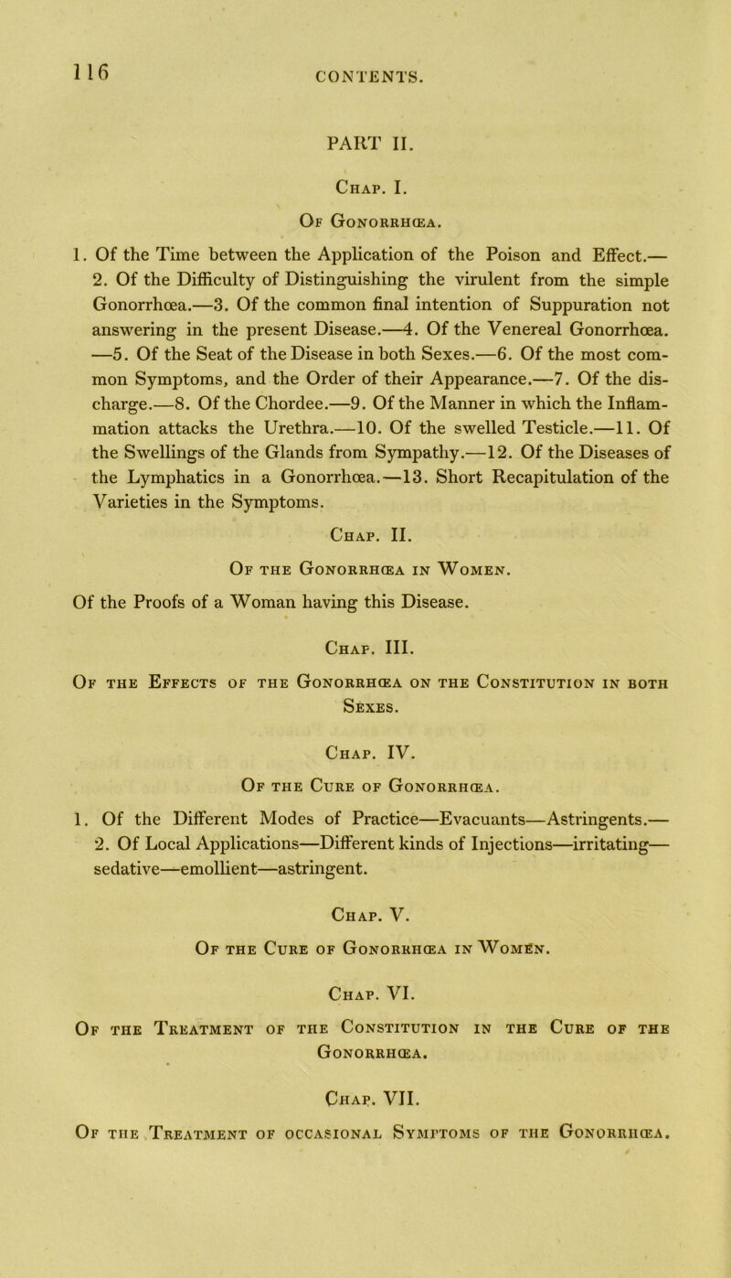 PART II. Chap. I. Of Gonorrhoea. 1. Of the Time between the Application of the Poison and Effect.— 2. Of the Difficulty of Distinguishing the virulent from the simple Gonorrhoea.—3. Of the common final intention of Suppuration not answering in the present Disease.—4. Of the Venereal Gonorrhoea. —5. Of the Seat of the Disease in both Sexes.—6. Of the most com- mon Symptoms, and the Order of their Appearance.—7. Of the dis- charge.—8. Of the Chordee.—9. Of the Manner in which the Inflam- mation attacks the Urethra.—10. Of the swelled Testicle.—11. Of the Swellings of the Glands from Sympathy.—12. Of the Diseases of the Lymphatics in a Gonorrhoea.—13. Short Recapitulation of the Varieties in the Symptoms. Chap. II. \ Of the Gonorrh(ea in Women. Of the Proofs of a Woman having this Disease. Chap. III. Of the Effects of the Gonorrhoea on the Constitution in both Sexes. Chap. IV. Of the Cure of Gonorrhoea. 1. Of the Different Modes of Practice—Evacuants—Astringents.— 2. Of Local Applications—Different kinds of Injections—irritating— sedative—emollient—astringent. Chap. V. Of the Cure of Gonorrhoea in Women. Chap. VI. Of the Treatment of the Constitution in the Cure of the Gonorrhoea. Chaf. VII. Of the Treatment of occasional Symptoms of the Gonorrhoea.