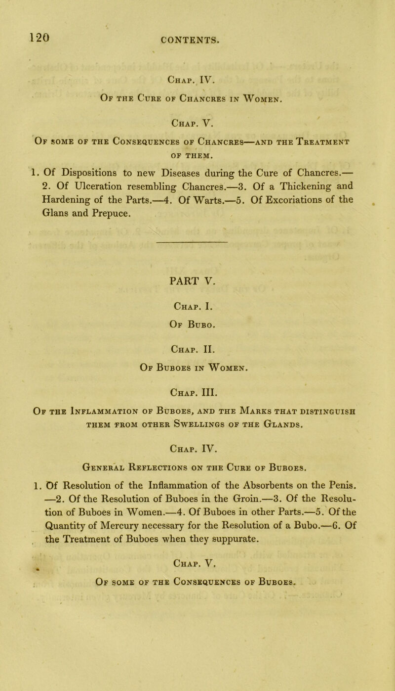 Chap. IV. Of the Cure of Chancres in Women. Chap. V. Of some of the Consequences of Chancres—and the Treatment of THEM. 1. Of Dispositions to new Diseases during the Cure of Chancres.— 2. Of Ulceration resembling Chancres.—3. Of a Thickening and Hardening of the Parts.—4. Of Warts.—5. Of Excoriations of the Gians and Prepuce. PART V. Chap. I. Of Bubo. Chap. II. Of Buboes in Women. Chap. III. Of the Inflammation of Buboes, and the Marks that distinguish THEM FROM OTHER SWELLINGS OF THE GLANDS. Chap. IV. General Reflections on the Cure of Buboes. 1. Of Resolution of the Inflammation of the Absorbents on the Penis. —2. Of the Resolution of Buboes in the Groin.—3. Of the Resolu- tion of Buboes in Women.—4. Of Buboes in other Parts.—5. Of the Quantity of Mercury necessary for the Resolution of a Bubo.—6. Of the Treatment of Buboes when they suppurate. Chap. V. Of some of the Consequences of Buboes.