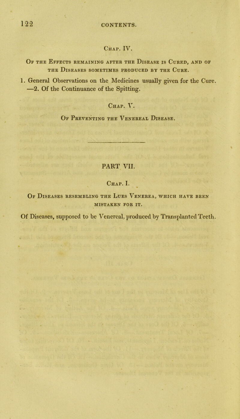 Chap. IV. Of the Effects remaining after the Disease is Cured, and of the Diseases sometimes produced by the Cure. 1. General Observations on the Medicines usually given for the Cure. —2. Of the Continuance of the Spitting. Chap. V. Of Preventing the Venereal Disease. PART VII. Chap. I. v « Of Diseases resembling the Lues Venerea, which have been mistaken for it. Of Diseases, supposed to be Venereal, produced by Transplanted Teeth.