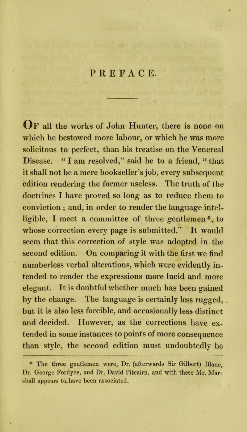 PREFACE. Of all the works of John Hunter, there is none on which he bestowed more labour, or which he was more solicitous to perfect, than his treatise on the Venereal Disease. “I am resolved,” said he to a friend, “that it shall not be a mere bookseller’s job, every subsequent edition rendering the former useless. The truth of the doctrines I have proved so long as to reduce them to conviction ; and, in order to render the language intel- ligible, I meet a committee of three gentlemen*, to whose correction every page is submitted.” It would seem that this correction of style was adopted in the second edition. On comparing it with the first we find numberless verbal alterations, which were evidently in- tended to render the expressions more lucid and more elegant. It is doubtful whether much has been gained by the change. The language is certainly less rugged, but it is also less forcible, and occasionally less distinct and decided. However, as the corrections have ex- tended in some instances to points of more consequence than style, the second edition must undoubtedly be * The three gentlemen were, Dr. (afterwards Sir Gilbert) Blane, Dr. George Fordyce, and Dr. David Pitcairn, and with these Mr. Mar- shall appears to* have been associated.