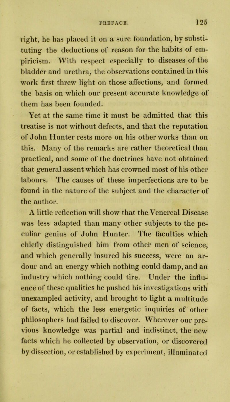 right, he has placed it on a sure foundation, by substi- tuting the deductions of reason for the habits of em- piricism. With respect especially to diseases of the bladder and urethra, the observations contained in this work first threw light on those affections, and formed the basis on which our present accurate knowledge of them has been founded. Yet at the same time it must be admitted that this treatise is not without defects, and that the reputation of John Hunter rests more on his other works than on this. Many of the remarks are rather theoretical than practical, and some of the doctrines have not obtained that general assent which has crowned most of his other labours. The causes of these imperfections are to be found in the nature of the subject and the character of the author. A little reflection will show that the Venereal Disease was less adapted than many other subjects to the pe- culiar genius of John Hunter. The faculties which chiefly distinguished him from other men of science, and which generally insured his success, were an ar- dour and an energy which nothing could damp, and an industry which nothing could tire. Under the influ- ence of these qualities he pushed his investigations with unexampled activity, and brought to light a multitude of facts, which the less energetic inquiries of other philosophers had failed to discover. Wherever our pre- vious knowledge was partial and indistinct, the new facts which he collected by observation, or discovered by dissection, or established by experiment, illuminated