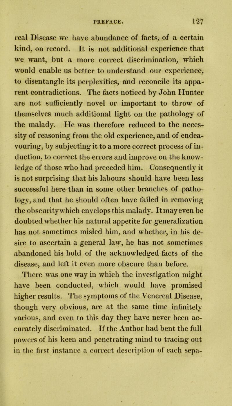 real Disease we have abundance of facts, of a certain kind, on record. It is not additional experience that we want, but a more correct discrimination, which would enable us better to understand our experience, to disentangle its perplexities, and reconcile its appa- rent contradictions. The facts noticed by John Hunter are not sufficiently novel or important to throw of themselves much additional light on the pathology of the malady. He was therefore reduced to the neces- sity of reasoning from the old experience, and of endea- vouring, by subjecting it to a more correct process of in- duction, to correct the errors and improve on the know- ledge of those who had preceded him. Consequently it is not surprising that his labours should have been less successful here than in some other branches of patho- logy, and that he should often have failed in removing the obscurity which envelops this malady. It may even be doubted whether his natural appetite for generalization has not sometimes misled him, and whether, in his de- sire to ascertain a general law, he has not sometimes abandoned his hold of the acknowledged facts of the disease, and left it even more obscure than before. There was one way in which the investigation might have been conducted, which would have promised higher results. The symptoms of the Venereal Disease, though very obvious, are at the same time infinitely various, and even to this day they have never been ac- curately discriminated. If the Author had bent the full powers of his keen and penetrating mind to tracing out in the first instance a correct description of each sepa-