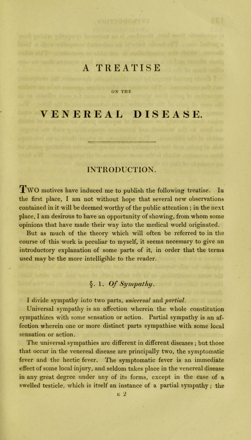 A TREATISE ON TIIE VENEREAL DISEASE. INTRODUCTION. TWO motives have induced me to publish the following treatise. In the first place, I am not without hope that several new observations contained in it will be deemed worthy of the public attention ; in the next place, I am desirous to have an opportunity of showing, from whom some opinions that have made their way into the medical world originated. But as much of the theory which will often be referred to in the course of this work is peculiar to myself, it seems necessary to give an introductory explanation of some parts of it, in order that the terms used may be the more intelligible to the reader. §. 1. Of Sympathy. I divide sympathy into two parts, universal and partial. Universal sympathy is an affection wherein the whole constitution sympathizes with some sensation or action. Partial sympathy is an af- fection wherein one or more distinct parts sympathise with some local sensation or action. The universal sympathies are different in different diseases ; but those that occur in the venereal disease are principally two, the symptomatic fever and the hectic fever. The symptomatic fever is an immediate effect of some local injury, and seldom takes place in the venereal disease in any great degree under any of its forms, except in the case of a swelled testicle, which is itself an instance of a partial sympathy; the k 2