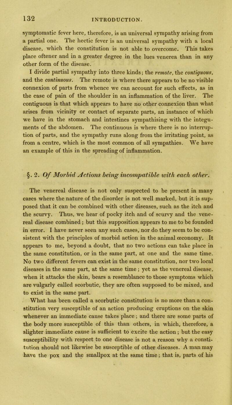 symptomatic fever here, therefore, is an universal sympathy arising from a partial one. The hectic fever is an universal sympathy with a local disease, which the constitution is not able to overcome. This takes place oftener and in a greater degree in the lues venerea than in any other form of the disease. I divide partial sympathy into three kinds; the remote, the contiguous, and the continuous. The remote is where there appears to be no visible connexion of parts from whence we can account for such effects, as in the case of pain of the shoulder in an inflammation of the liver. The contiguous is that which appears to have no other connexion than what arises from vicinity or contact of separate parts, an instance of which we have in the stomach and intestines sympathising with the integu- ments of the abdomen. The continuous is where there is no interrup- tion of parts, and the sympathy runs along from the irritating point, as from a centre, which is the most common of all sympathies. We have an example of this in the spreading of inflammation. §.2. Of Morbid Actions being incompatible with each other. The venereal disease is not only suspected to be present in many cases where the nature of the disorder is not well marked, but it is sup- posed that it can be combined with other diseases, such as the itch and the scurvy. Thus, we hear of pocky itch and of scurvy and the vene- real disease combined ; but this supposition appears to me to be founded in error. I have never seen any such cases, nor do they seem to be con- sistent with the principles of morbid action in the animal ceconomy. It appears to me, beyond a doubt, that no two actions can take place in the same constitution, or in the same part, at one and the same time. No two different fevers can exist in the same constitution, nor tw'o local diseases in the same part, at the same time ; yet as the venereal disease, when it attacks the skin, bears a resemblance to those symptoms which are vulgarly called scorbutic, they are often supposed to be mixed, and to exist in the same part. What has been called a scorbutic constitution is no more than a con- stitution very susceptible of an action producing eruptions on the skin whenever an immediate cause takes place ; and there are some parts of the body more susceptible of this than others, in which, therefore, a slighter immediate cause is sufficient to excite the action; but the easy susceptibility with respect to one disease is not a reason why a consti- tution should not likewise be susceptible of other diseases. A man may have the pox and the smallpox at the same time; that is, parts of his