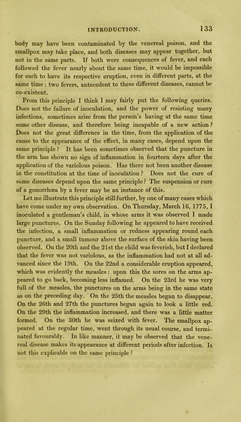 body may have been contaminated by the venereal poison, and the smallpox may take place, and both diseases may appear together, but not in the same parts. If both were consequences of fever, and each followed the fever nearly about the same time, it would be impossible for each to have its respective eruption, even in different parts, at the same time ; two fevers, antecedent to these different diseases, cannot be co-existent. From this principle I think I may fairly put the following queries. Does not the failure of inoculation, and the power of resisting many infections, sometimes arise from the person’s having at the same time some other disease, and therefore being incapable of a new action ? Does not the great difference in the time, from the application of the cause to the appearance of the effect, in many cases, depend upon the same principle ? It has been sometimes observed that the puncture in the arm has shown no sign of inflammation in fourteen days after the application of the variolous poison. Has there not been another disease in the constitution at the time of inoculation ? Does not the cure of some diseases depend upon the same principle ? The suspension or cure of a gonorrhoea by a fever may be an instance of this. Let me illustrate this principle still further, by one of many cases which have come under my own observation. On Thursday, March 16, 1775, I inoculated a gentleman’s child, in whose arms it was observed I made large punctures. On the Sunday following he appeared to have received the infection, a small inflammation or redness appearing round each puncture, and a small tumour above the surface of the skin having been observed. On the 20th and the 21st the child was feverish, but I declared that the fever was not variolous, as the inflammation had not at all ad- vanced since the 19th. On the 22nd a considerable eruption appeared, which was evidently the measles : upon this the sores on the arms ap- peared to go back, becoming less inflamed. On the 23rd he was very full of the measles, the punctures on the arms being in the same state as on the preceding day. On the 25th the measles began to disappear. On the 26th and 27th the punctures began again to look a little red. On the 29th the inflammation increased, and there was a little matter formed. On the 30th he was seized with fever. The smallpox ap- peared at the regular time, went through its usual course, and termi- nated favourably. In like manner, it may be observed that the vene- real disease makes its appearance at different periods after infection. Is not this explicable on the same principle ?