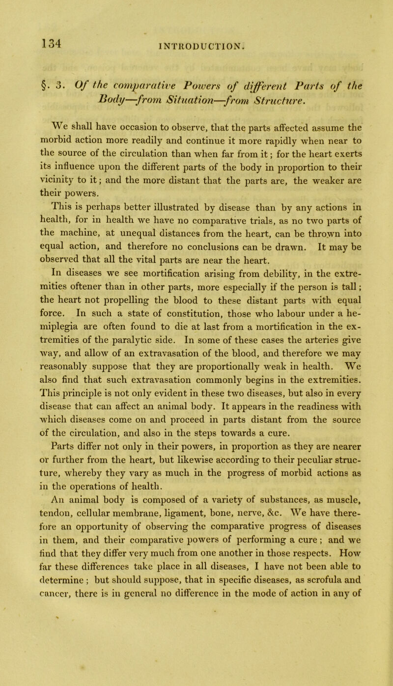 §. 3. Of the comparative Powers of different Parts of the Body—-from Situation—from Structure. We shall have occasion to observe, that the parts affected assume the morbid action more readily and continue it more rapidly when near to the source of the circulation than when far from it; for the heart exerts its influence upon the different parts of the body in proportion to their vicinity to it; and the more distant that the parts are, the weaker are their powers. This is perhaps better illustrated by disease than by any actions in health, for in health we have no comparative trials, as no two parts of the machine, at unequal distances from the heart, can be thrown into equal action, and therefore no conclusions can be drawn. It may be observed that all the vital parts are near the heart. In diseases we see mortification arising from debility, in the extre- mities oftener than in other parts, more especially if the person is tall; the heart not propelling the blood to these distant parts with equal force. In such a state of constitution, those who labour under a he- miplegia are often found to die at last from a mortification in the ex- tremities of the paralytic side. In some of these cases the arteries give way, and allow of an extravasation of the blood, and therefore we may reasonably suppose that they are proportionally weak in health. We also find that such extravasation commonly begins in the extremities. This principle is not only evident in these two diseases, but also in every disease that can affect an animal body. It appears in the readiness with which diseases come on and proceed in parts distant from the source of the circulation, and also in the steps towards a cure. Parts differ not only in their powers, in proportion as they are nearer or further from the heart, but likewise according to their peculiar struc- ture, whereby they vary as much in the progress of morbid actions as in the operations of health. An animal body is composed of a variety of substances, as muscle, tendon, cellular membrane, ligament, bone, nerve, &c. We have there- fore an opportunity of observing the comparative progress of diseases in them, and their comparative powers of performing a cure; and w’e find that they differ very much from one another in those respects. How far these differences take place in all diseases, I have not been able to determine ; but should suppose, that in specific diseases, as scrofula and cancer, there is in general no difference in the mode of action in any of