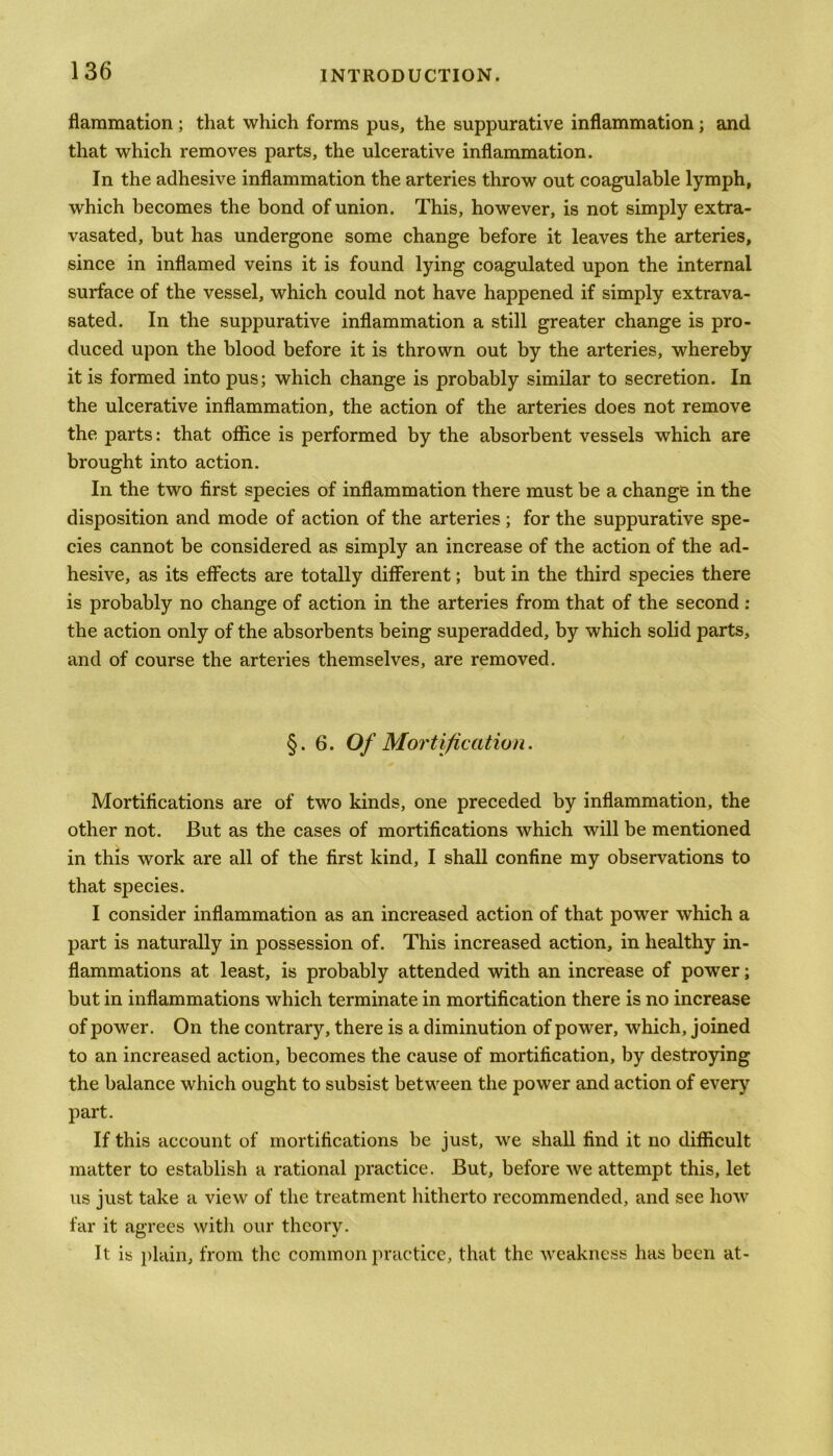 flammation; that which forms pus, the suppurative inflammation; and that which removes parts, the ulcerative inflammation. In the adhesive inflammation the arteries throw out coagulable lymph, which becomes the bond of union. This, however, is not simply extra- vasated, but has undergone some change before it leaves the arteries, since in inflamed veins it is found lying coagulated upon the internal surface of the vessel, which could not have happened if simply extrava- sated. In the suppurative inflammation a still greater change is pro- duced upon the blood before it is thrown out by the arteries, whereby it is formed into pus; which change is probably similar to secretion. In the ulcerative inflammation, the action of the arteries does not remove the parts: that office is performed by the absorbent vessels which are brought into action. In the two first species of inflammation there must be a change in the disposition and mode of action of the arteries ; for the suppurative spe- cies cannot be considered as simply an increase of the action of the ad- hesive, as its effects are totally different; but in the third species there is probably no change of action in the arteries from that of the second : the action only of the absorbents being superadded, by which solid parts, and of course the arteries themselves, are removed. §.6. Of Mortification. Mortifications are of two kinds, one preceded by inflammation, the other not. But as the cases of mortifications which will be mentioned in this work are all of the first kind, I shall confine my observations to that species. I consider inflammation as an increased action of that power which a part is naturally in possession of. This increased action, in healthy in- flammations at least, is probably attended with an increase of power; but in inflammations which terminate in mortification there is no increase of power. On the contrary, there is a diminution of power, which, joined to an increased action, becomes the cause of mortification, by destroying the balance which ought to subsist between the power and action of every part. If this account of mortifications he just, we shall find it no difficult matter to establish a rational practice. But, before we attempt this, let us just take a view of the treatment hitherto recommended, and see how far it agrees with our theory. It is plain, from the common practice, that the weakness has been at-