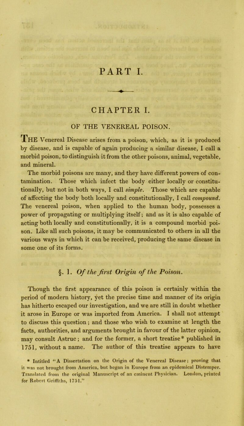 PART I. CHAPTER I. OF THE VENEREAL POISON. rr JLHE Venereal Disease arises from a poison, which, as it is produced by disease, and is capable of again producing a similar disease, I call a morbid poison, to distinguish it from the other poisons, animal, vegetable, and mineral. The morbid poisons are many, and they have different powers of con- tamination. Those which infect the body either locally or constitu- tionally, but not in both ways, I call simple. Those which are capable of affecting the body both locally and constitutionally, I call compound. The venereal poison, when applied to the human body, possesses a power of propagating or multiplying itself; and as it is also capable of acting both locally and constitutionally, it is a compound morbid poi- son. Like all such poisons, it may be communicated to others in all the various ways in which it can be received, producing the same disease in some one of its forms. §. 1. Of the first Origin of the Poison. Though the first appearance of this poison is certainly within the period of modern history, yet the precise time and manner of its origin has hitherto escaped our investigation, and we are still in doubt whether it arose in Europe or was imported from America. I shall not attempt to discuss this question; and those who wish to examine at length the facts, authorities, and arguments brought in favour of the latter opinion, may consult Astruc; and for the former, a short treatise * published in 1751, without a name. The author of this treatise appears to have * Intitled “A Dissertation on the Origin of the Venereal Disease; proving that it was not brought from America, but began in Europe from an epidemical Distemper. Translated from the original Manuscript of an eminent Physician. London, printed for Robert Griffiths, 1751.”