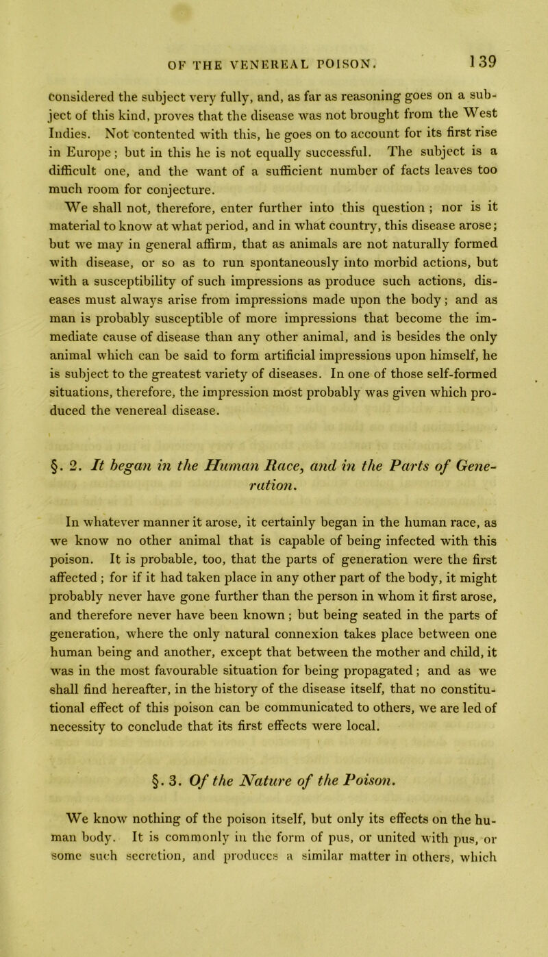 Considered the subject very fully, and, as far as reasoning goes on a sub- ject of this kind, proves that the disease was not brought from the West Indies. Not contented with this, he goes on to account for its first rise in Europe ; but in this he is not equally successful. The subject is a difficult one, and the want of a sufficient number of facts leaves too much room for conjecture. We shall not, therefore, enter further into this question ; nor is it material to know at what period, and in what country, this disease arose; but we may in general affirm, that as animals are not naturally formed with disease, or so as to run spontaneously into morbid actions, but with a susceptibility of such impressions as produce such actions, dis- eases must always arise from impressions made upon the body; and as man is probably susceptible of more impressions that become the im- mediate cause of disease than any other animal, and is besides the only animal which can be said to form artificial impressions upon himself, he is subject to the greatest variety of diseases. In one of those self-formed situations, therefore, the impression most probably was given which pro- duced the venereal disease. §.2. It began in the Human Race, and in the Parts of Gene- ration. In whatever manner it arose, it certainly began in the human race, as we know no other animal that is capable of being infected with this poison. It is probable, too, that the parts of generation were the first affected ; for if it had taken place in any other part of the body, it might probably never have gone further than the person in whom it first arose, and therefore never have been known; but being seated in the parts of generation, vchere the only natural connexion takes place between one human being and another, except that between the mother and child, it ■was in the most favourable situation for being propagated; and as we shall find hereafter, in the history of the disease itself, that no constitu- tional effect of this poison can be communicated to others, we are led of necessity to conclude that its first effects were local. §.3. Of the Nature of the Poison. We know nothing of the poison itself, but only its effects on the hu- man body. It is commonly in the form of pus, or united with pus, or some such secretion, and produces a similar matter in others, which