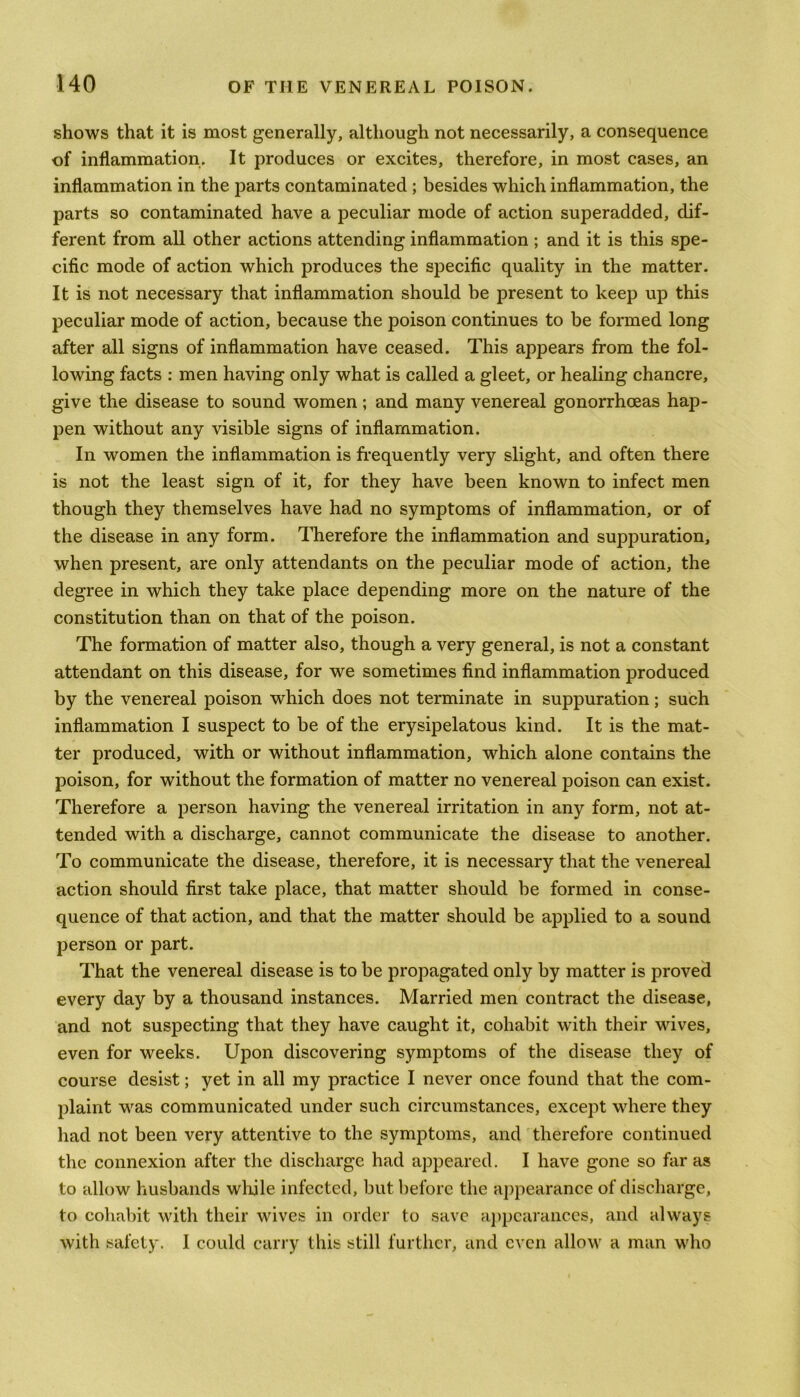 shows that it is most generally, although not necessarily, a consequence of inflammation. It produces or excites, therefore, in most cases, an inflammation in the parts contaminated ; besides which inflammation, the parts so contaminated have a peculiar mode of action superadded, dif- ferent from all other actions attending inflammation; and it is this spe- cific mode of action which produces the specific quality in the matter. It is not necessary that inflammation should he present to keep up this peculiar mode of action, because the poison continues to be formed long after all signs of inflammation have ceased. This appears from the fol- lowing facts : men having only what is called a gleet, or healing chancre, give the disease to sound women; and many venereal gonorrhoeas hap- pen without any visible signs of inflammation. In women the inflammation is frequently very slight, and often there is not the least sign of it, for they have been known to infect men though they themselves have had no symptoms of inflammation, or of the disease in any form. Therefore the inflammation and suppuration, when present, are only attendants on the peculiar mode of action, the degree in which they take place depending more on the nature of the constitution than on that of the poison. The formation of matter also, though a very general, is not a constant attendant on this disease, for we sometimes find inflammation produced by the venereal poison which does not terminate in suppuration; such inflammation I suspect to be of the erysipelatous kind. It is the mat- ter produced, with or without inflammation, which alone contains the poison, for without the formation of matter no venereal poison can exist. Therefore a person having the venereal irritation in any form, not at- tended with a discharge, cannot communicate the disease to another. To communicate the disease, therefore, it is necessary that the venereal action should first take place, that matter should be formed in conse- quence of that action, and that the matter should be applied to a sound person or part. That the venereal disease is to be propagated only by matter is proved every day by a thousand instances. Married men contract the disease, and not suspecting that they have caught it, cohabit with their wives, even for weeks. Upon discovering symptoms of the disease they of course desist; yet in all my practice I never once found that the com- plaint was communicated under such circumstances, except where they had not been very attentive to the symptoms, and therefore continued the connexion after the discharge had appeared. I have gone so far as to allow husbands while infected, but before the appearance of discharge, to cohabit with their wives in order to save appearances, and always with safety. I could carry this still further, and even allow a man who