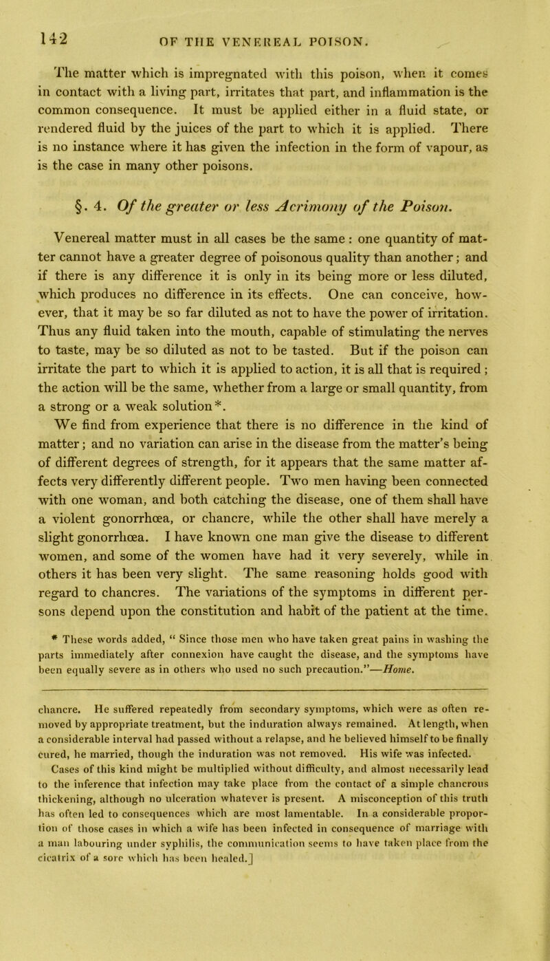 The matter which is impregnated with this poison, when it comes in contact witli a living part, irritates that part, and inflammation is the common consequence. It must be applied either in a fluid state, or rendered fluid by the juices of the part to which it is applied. There is no instance where it has given the infection in the form of vapour, as is the case in many other poisons. §.4. Of the greater or less Acrimony of the Poison. Venereal matter must in all cases be the same : one quantity of mat- ter cannot have a greater degree of poisonous quality than another; and if there is any difference it is only in its being more or less diluted, which produces no difference in its effects. One can conceive, how- ever, that it may be so far diluted as not to have the power of irritation. Thus any fluid taken into the mouth, capable of stimulating the nerves to taste, may be so diluted as not to be tasted. But if the poison can irritate the part to which it is applied to action, it is all that is required ; the action will be the same, whether from a large or small quantity, from a strong or a weak solution*. We find from experience that there is no difference in the kind of matter; and no variation can arise in the disease from the matter’s being of different degrees of strength, for it appears that the same matter af- fects very differently different people. Two men having been connected with one woman, and both catching the disease, one of them shall have a violent gonorrhoea, or chancre, while the other shall have merely a slight gonorrhoea. I have known one man give the disease to different women, and some of the women have had it very severely, while in others it has been very slight. The same reasoning holds good with regard to chancres. The variations of the symptoms in different per- sons depend upon the constitution and habit of the patient at the time. * These words added, “ Since those men who have taken great pains in washing the parts immediately after connexion have caught the disease, and the symptoms have been equally severe as in others who used no such precaution.”—Home. chancre. He suffered repeatedly from secondary symptoms, which were as often re- moved by appropriate treatment, but the induration always remained. At length, when a considerable interval had passed without a relapse, and he believed himself to be finally cured, he married, though the induration was not removed. His wife was infected. Cases of this kind might be multiplied without difficulty, and almost necessarily lead to the inference that infection may take place from the contact of a simple chancrous thickening, although no ulceration whatever is present. A misconception of this truth has often led to consequences which are most lamentable. In a considerable propor- tion of those cases in which a wife has been infected in consequence of marriage with a man labouring under syphilis, the communication seems to have taken place from the cicatrix of a sore which has been healed. |