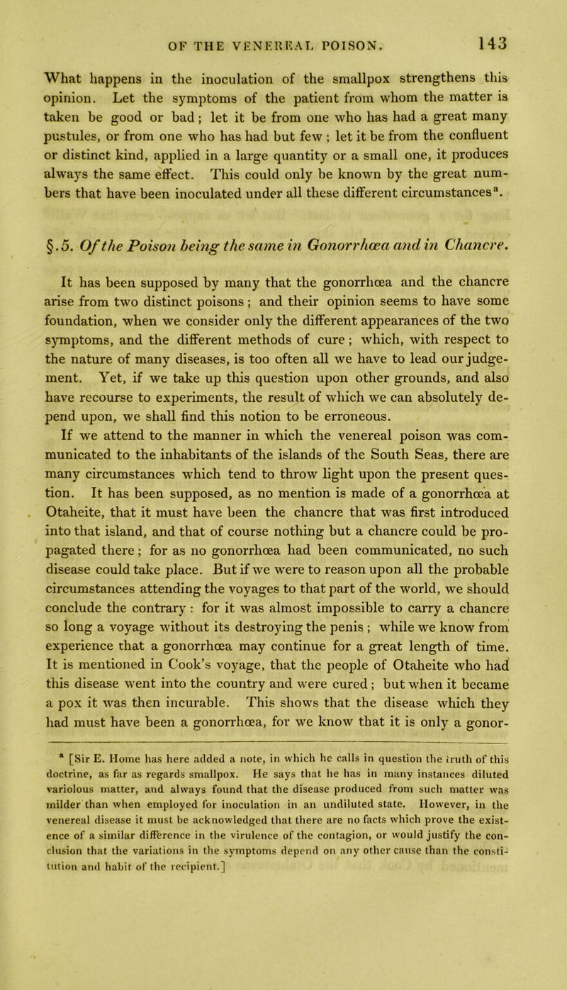 What happens in the inoculation of the smallpox strengthens this opinion. Let the symptoms of the patient from whom the matter is taken be good or bad; let it be from one who has had a great many pustules, or from one who has had but few ; let it be from the confluent or distinct kind, applied in a large quantity or a small one, it produces always the same effect. This could only be known by the great num- bers that have been inoculated under all these different circumstances3. §.5. Of the Poison being the same in Gonorrhoea and in Chancre. It has been supposed by many that the gonorrhoea and the chancre arise from two distinct poisons; and their opinion seems to have some foundation, when we consider only the different appearances of the two symptoms, and the different methods of cure; which, with respect to the nature of many diseases, is too often all we have to lead our judge- ment. Yet, if we take up this question upon other grounds, and also have recourse to experiments, the result of which we can absolutely de- pend upon, we shall find this notion to be erroneous. If we attend to the manner in which the venereal poison was com- municated to the inhabitants of the islands of the South Seas, there are many circumstances which tend to throw light upon the present ques- tion. It has been supposed, as no mention is made of a gonorrhoea at Otaheite, that it must have been the chancre that was first introduced into that island, and that of course nothing but a chancre could be pro- pagated there; for as no gonorrhoea had been communicated, no such disease could take place. But if wre w'ere to reason upon all the probable circumstances attending the voyages to that part of the world, we should conclude the contrary : for it was almost impossible to carry a chancre so long a voyage without its destroying the penis ; while we know from experience that a gonorrhoea may continue for a great length of time. It is mentioned in Cook’s voyage, that the people of Otaheite who had this disease went into the country and were cured ; but when it became a pox it was then incurable. This shows that the disease which they had must have been a gonorrhoea, for we know that it is only a gonor- * [Sir E. Home has here added a note, in which he calls in question the truth of this doctrine, as far as regards smallpox. He says that he has in many instances diluted variolous matter, and always found that the disease produced from such matter was milder than when employed for inoculation in an undiluted state. However, in the venereal disease it must be acknowledged that there are no facts which prove the exist- ence of a similar difference in the virulence of the contagion, or would justify the con- clusion that the variations in the symptoms depend on any other cause than the consti- tution arid habit of the recipient.]